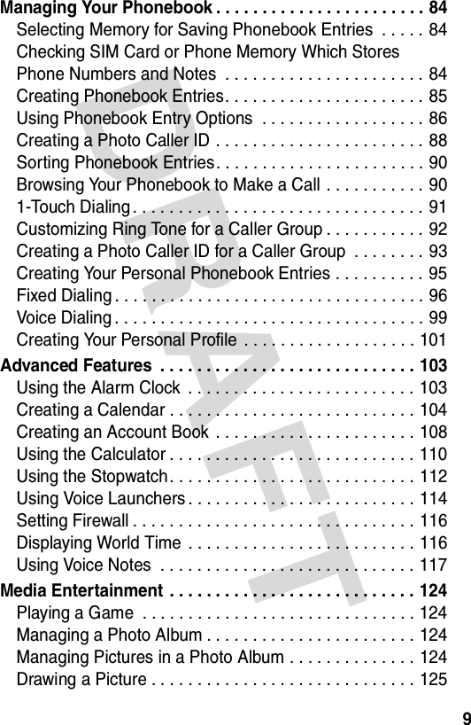 DRAFT 9Managing Your Phonebook . . . . . . . . . . . . . . . . . . . . . . . 84Selecting Memory for Saving Phonebook Entries  . . . . . 84Checking SIM Card or Phone Memory Which Stores Phone Numbers and Notes  . . . . . . . . . . . . . . . . . . . . . . 84Creating Phonebook Entries. . . . . . . . . . . . . . . . . . . . . . 85Using Phonebook Entry Options  . . . . . . . . . . . . . . . . . . 86Creating a Photo Caller ID . . . . . . . . . . . . . . . . . . . . . . .  88Sorting Phonebook Entries. . . . . . . . . . . . . . . . . . . . . . . 90Browsing Your Phonebook to Make a Call . . . . . . . . . . . 901-Touch Dialing . . . . . . . . . . . . . . . . . . . . . . . . . . . . . . . . 91Customizing Ring Tone for a Caller Group . . . . . . . . . . . 92Creating a Photo Caller ID for a Caller Group  . . . . . . . . 93Creating Your Personal Phonebook Entries . . . . . . . . . . 95Fixed Dialing . . . . . . . . . . . . . . . . . . . . . . . . . . . . . . . . . . 96Voice Dialing . . . . . . . . . . . . . . . . . . . . . . . . . . . . . . . . . . 99Creating Your Personal Profile . . . . . . . . . . . . . . . . . . . 101Advanced Features  . . . . . . . . . . . . . . . . . . . . . . . . . . . . 103Using the Alarm Clock  . . . . . . . . . . . . . . . . . . . . . . . . . 103Creating a Calendar . . . . . . . . . . . . . . . . . . . . . . . . . . . 104Creating an Account Book  . . . . . . . . . . . . . . . . . . . . . . 108Using the Calculator . . . . . . . . . . . . . . . . . . . . . . . . . . . 110Using the Stopwatch. . . . . . . . . . . . . . . . . . . . . . . . . . . 112Using Voice Launchers . . . . . . . . . . . . . . . . . . . . . . . . . 114Setting Firewall . . . . . . . . . . . . . . . . . . . . . . . . . . . . . . . 116Displaying World Time  . . . . . . . . . . . . . . . . . . . . . . . . . 116Using Voice Notes  . . . . . . . . . . . . . . . . . . . . . . . . . . . . 117Media Entertainment  . . . . . . . . . . . . . . . . . . . . . . . . . . . 124Playing a Game  . . . . . . . . . . . . . . . . . . . . . . . . . . . . . . 124Managing a Photo Album . . . . . . . . . . . . . . . . . . . . . . . 124Managing Pictures in a Photo Album . . . . . . . . . . . . . . 124Drawing a Picture . . . . . . . . . . . . . . . . . . . . . . . . . . . . . 125