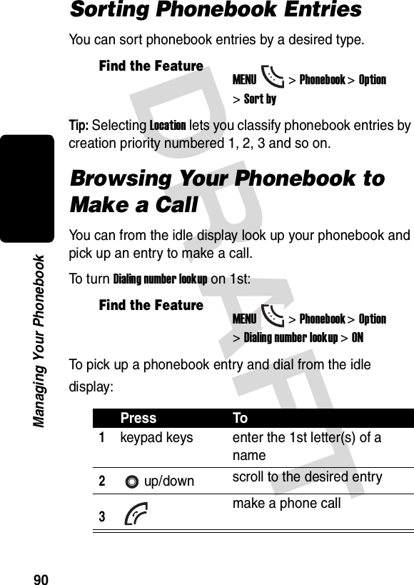 DRAFT 90Managing Your PhonebookSorting Phonebook EntriesYou can sort phonebook entries by a desired type.Tip: Selecting Location lets you classify phonebook entries by creation priority numbered 1, 2, 3 and so on.Browsing Your Phonebook to Make a CallYou can from the idle display look up your phonebook and pick up an entry to make a call.To  t u r n  Dialing number lookup on 1st:To pick up a phonebook entry and dial from the idle display:Find the FeatureMENU&gt;Phonebook &gt;Option &gt;Sort byFind the FeatureMENU&gt;Phonebook &gt;Option &gt;Dialing number lookup &gt;ONPress To1keypad keys enter the 1st letter(s) of a name2up/down scroll to the desired entry3make a phone call