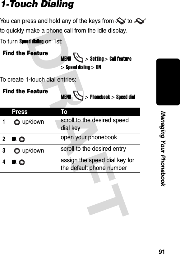 DRAFT 91Managing Your Phonebook1-Touch DialingYou can press and hold any of the keys from to  to quickly make a phone call from the idle display.To  t u r n  Speed dialing on 1st:To create 1-touch dial entries:Find the FeatureMENU&gt;Setting &gt;Call feature &gt;Speed dialing&gt;ONFind the FeatureMENU&gt;Phonebook &gt;Speed dialPress To1up/down scroll to the desired speed dial key2OKopen your phonebook3up/down scroll to the desired entry4OKassign the speed dial key for the default phone number