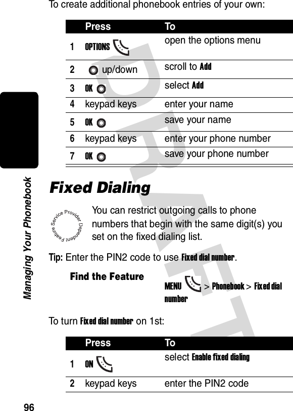 DRAFT 96Managing Your PhonebookTo create additional phonebook entries of your own:Fixed DialingYou can restrict outgoing calls to phone numbers that begin with the same digit(s) you set on the fixed dialing list.Tip: Enter the PIN2 code to use Fixed dial number.To  t u r n  Fixed dial number on 1st:Press To1OPTIONSopen the options menu2up/down scroll to Add3OKselect Add4keypad keys enter your name5OKsave your name6keypad keys enter your phone number7OKsave your phone numberFind the FeatureMENU&gt;Phonebook &gt;Fixed dial numberPress To1ONselect Enable fixed dialing2keypad keys enter the PIN2 code