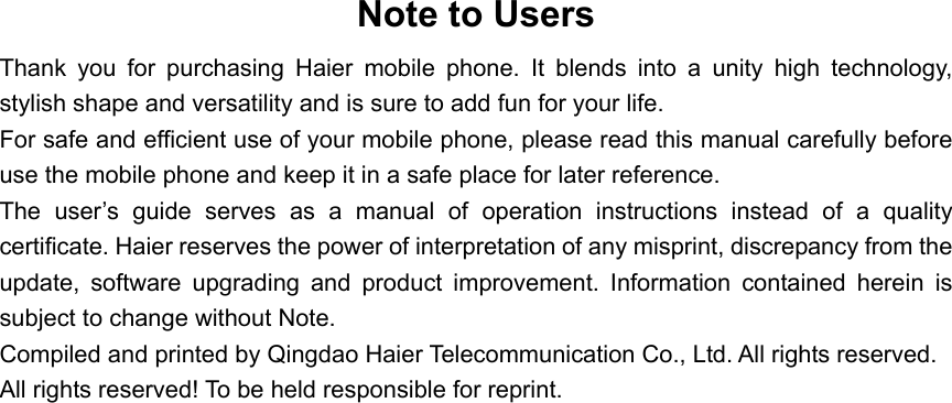 Note to Users Thank you for purchasing Haier mobile phone. It blends into a unity high technology, stylish shape and versatility and is sure to add fun for your life. For safe and efficient use of your mobile phone, please read this manual carefully before use the mobile phone and keep it in a safe place for later reference. The user’s guide serves as a manual of operation instructions instead of a quality certificate. Haier reserves the power of interpretation of any misprint, discrepancy from the update, software upgrading and product improvement. Information contained herein is subject to change without Note. Compiled and printed by Qingdao Haier Telecommunication Co., Ltd. All rights reserved. All rights reserved! To be held responsible for reprint.   