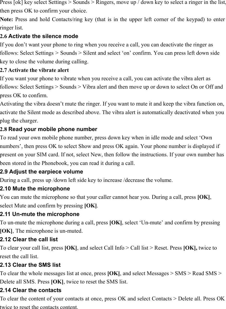 Press [ok] key select Settings &gt; Sounds &gt; Ringers, move up / down key to select a ringer in the list, then press OK to confirm your choice. Note: Press and hold Contacts/ring key (that is in the upper left corner of the keypad) to enter ringer list. 2.6 Activate the silence mode If you don’t want your phone to ring when you receive a call, you can deactivate the ringer as follows: Select Settings &gt; Sounds &gt; Silent and select ‘on’ confirm. You can press left down side key to close the volume during calling.   2.7 Activate the vibrate alert If you want your phone to vibrate when you receive a call, you can activate the vibra alert as follows: Select Settings &gt; Sounds &gt; Vibra alert and then move up or down to select On or Off and press OK to confirm. Activating the vibra doesn’t mute the ringer. If you want to mute it and keep the vibra function on, activate the Silent mode as described above. The vibra alert is automatically deactivated when you plug the charger. 2.8 Read your mobile phone number To read your own mobile phone number, press down key when in idle mode and select ‘Own numbers’, then press OK to select Show and press OK again. Your phone number is displayed if present on your SIM card. If not, select New, then follow the instructions. If your own number has been stored in the Phonebook, you can read it during a call. 2.9 Adjust the earpiece volume During a call, press up /down left side key to increase /decrease the volume. 2.10 Mute the microphone You can mute the microphone so that your caller cannot hear you. During a call, press [OK], select Mute and confirm by pressing [OK]. 2.11 Un-mute the microphone To un-mute the microphone during a call, press [OK], select ‘Un-mute’ and confirm by pressing [OK], The microphone is un-muted. 2.12 Clear the call list To clear your call list, press [OK], and select Call Info &gt; Call list &gt; Reset. Press [OK], twice to reset the call list. 2.13 Clear the SMS list To clear the whole messages list at once, press [OK], and select Messages &gt; SMS &gt; Read SMS &gt; Delete all SMS. Press [OK], twice to reset the SMS list. 2.14 Clear the contacts To clear the content of your contacts at once, press OK and select Contacts &gt; Delete all. Press OK twice to reset the contacts content. 