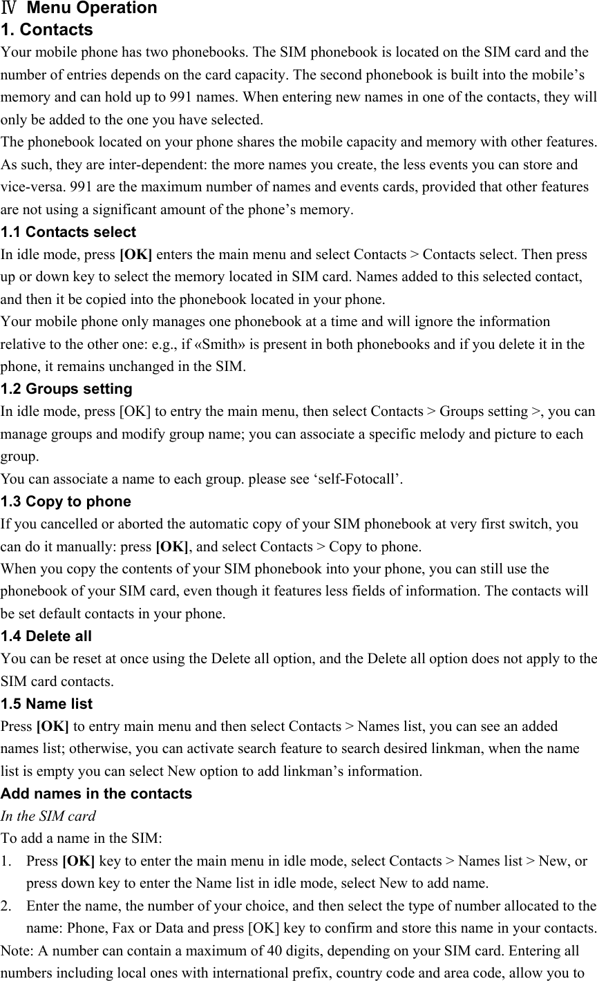 Ⅳ Menu Operation 1. Contacts Your mobile phone has two phonebooks. The SIM phonebook is located on the SIM card and the number of entries depends on the card capacity. The second phonebook is built into the mobile’s memory and can hold up to 991 names. When entering new names in one of the contacts, they will only be added to the one you have selected. The phonebook located on your phone shares the mobile capacity and memory with other features. As such, they are inter-dependent: the more names you create, the less events you can store and vice-versa. 991 are the maximum number of names and events cards, provided that other features are not using a significant amount of the phone’s memory. 1.1 Contacts select In idle mode, press [OK] enters the main menu and select Contacts &gt; Contacts select. Then press up or down key to select the memory located in SIM card. Names added to this selected contact, and then it be copied into the phonebook located in your phone. Your mobile phone only manages one phonebook at a time and will ignore the information relative to the other one: e.g., if «Smith» is present in both phonebooks and if you delete it in the phone, it remains unchanged in the SIM. 1.2 Groups setting In idle mode, press [OK] to entry the main menu, then select Contacts &gt; Groups setting &gt;, you can manage groups and modify group name; you can associate a specific melody and picture to each group.  You can associate a name to each group. please see ‘self-Fotocall’. 1.3 Copy to phone If you cancelled or aborted the automatic copy of your SIM phonebook at very first switch, you can do it manually: press [OK], and select Contacts &gt; Copy to phone. When you copy the contents of your SIM phonebook into your phone, you can still use the phonebook of your SIM card, even though it features less fields of information. The contacts will be set default contacts in your phone. 1.4 Delete all You can be reset at once using the Delete all option, and the Delete all option does not apply to the SIM card contacts. 1.5 Name list   Press [OK] to entry main menu and then select Contacts &gt; Names list, you can see an added names list; otherwise, you can activate search feature to search desired linkman, when the name list is empty you can select New option to add linkman’s information. Add names in the contacts In the SIM card To add a name in the SIM:   1. Press [OK] key to enter the main menu in idle mode, select Contacts &gt; Names list &gt; New, or press down key to enter the Name list in idle mode, select New to add name. 2. Enter the name, the number of your choice, and then select the type of number allocated to the name: Phone, Fax or Data and press [OK] key to confirm and store this name in your contacts. Note: A number can contain a maximum of 40 digits, depending on your SIM card. Entering all numbers including local ones with international prefix, country code and area code, allow you to 