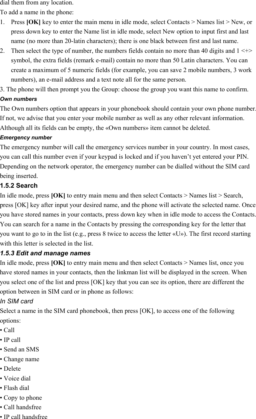 dial them from any location. To add a name in the phone:   1. Press [OK] key to enter the main menu in idle mode, select Contacts &gt; Names list &gt; New, or press down key to enter the Name list in idle mode, select New option to input first and last name (no more than 20-latin characters); there is one black between first and last name. 2. Then select the type of number, the numbers fields contain no more than 40 digits and 1 &lt;+&gt; symbol, the extra fields (remark e-mail) contain no more than 50 Latin characters. You can create a maximum of 5 numeric fields (for example, you can save 2 mobile numbers, 3 work numbers), an e-mail address and a text note all for the same person. 3. The phone will then prompt you the Group: choose the group you want this name to confirm.   Own numbers The Own numbers option that appears in your phonebook should contain your own phone number. If not, we advise that you enter your mobile number as well as any other relevant information. Although all its fields can be empty, the «Own numbers» item cannot be deleted. Emergency number The emergency number will call the emergency services number in your country. In most cases, you can call this number even if your keypad is locked and if you haven’t yet entered your PIN. Depending on the network operator, the emergency number can be dialled without the SIM card being inserted.   1.5.2 Search In idle mode, press [OK] to entry main menu and then select Contacts &gt; Names list &gt; Search, press [OK] key after input your desired name, and the phone will activate the selected name. Once you have stored names in your contacts, press down key when in idle mode to access the Contacts. You can search for a name in the Contacts by pressing the corresponding key for the letter that you want to go to in the list (e.g., press 8 twice to access the letter «U»). The first record starting with this letter is selected in the list. 1.5.3 Edit and manage names In idle mode, press [OK] to entry main menu and then select Contacts &gt; Names list, once you have stored names in your contacts, then the linkman list will be displayed in the screen. When you select one of the list and press [OK] key that you can see its option, there are different the option between in SIM card or in phone as follows:   In SIM card Select a name in the SIM card phonebook, then press [OK], to access one of the following options: • Call • IP call • Send an SMS • Change name • Delete • Voice dial   • Flash dial • Copy to phone • Call handsfree • IP call handsfree 