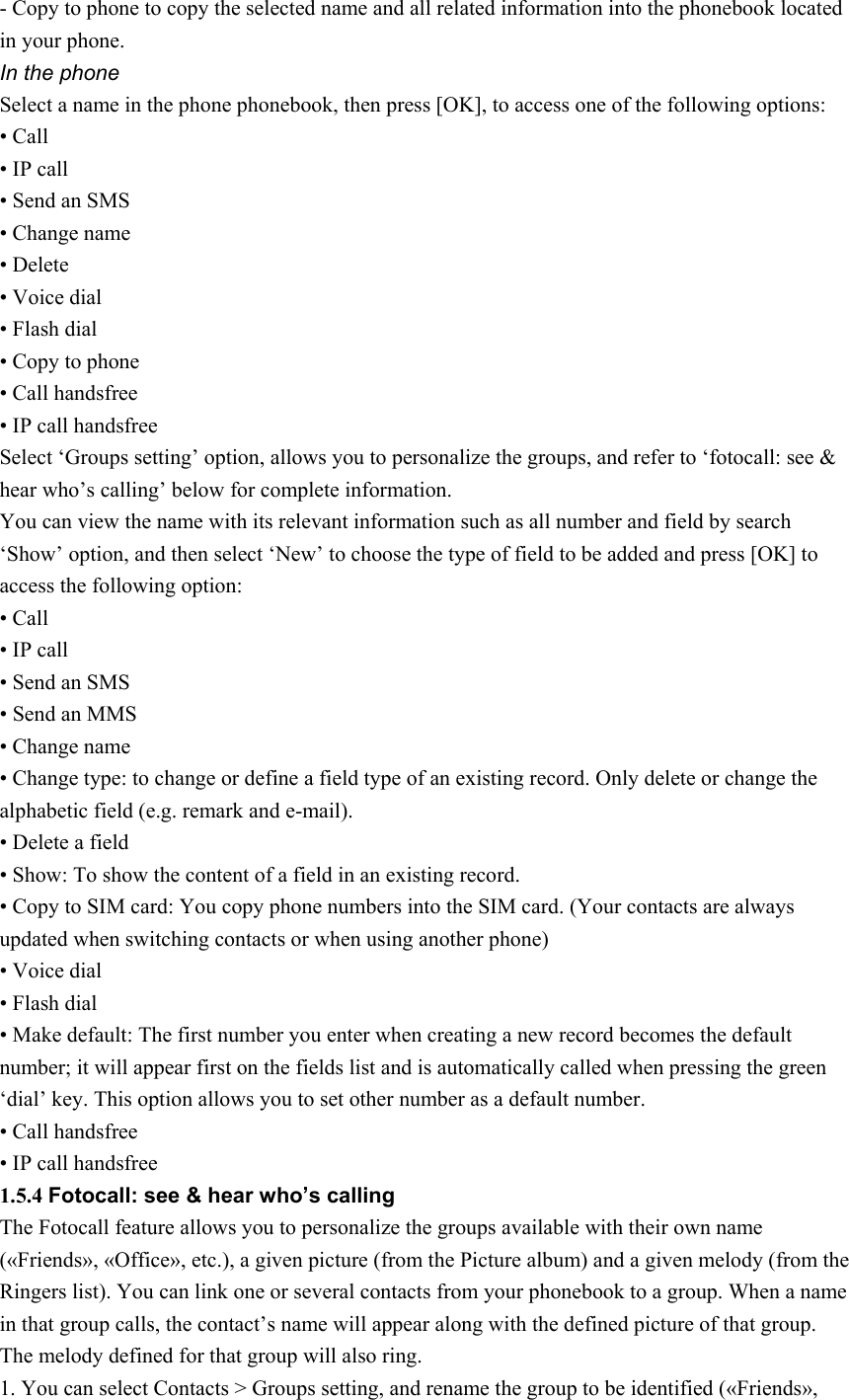 - Copy to phone to copy the selected name and all related information into the phonebook located in your phone. In the phone Select a name in the phone phonebook, then press [OK], to access one of the following options: • Call • IP call • Send an SMS • Change name • Delete • Voice dial   • Flash dial • Copy to phone • Call handsfree • IP call handsfree Select ‘Groups setting’ option, allows you to personalize the groups, and refer to ‘fotocall: see &amp; hear who’s calling’ below for complete information. You can view the name with its relevant information such as all number and field by search ‘Show’ option, and then select ‘New’ to choose the type of field to be added and press [OK] to access the following option: • Call • IP call • Send an SMS • Send an MMS • Change name • Change type: to change or define a field type of an existing record. Only delete or change the alphabetic field (e.g. remark and e-mail). • Delete a field • Show: To show the content of a field in an existing record. • Copy to SIM card: You copy phone numbers into the SIM card. (Your contacts are always updated when switching contacts or when using another phone) • Voice dial   • Flash dial • Make default: The first number you enter when creating a new record becomes the default number; it will appear first on the fields list and is automatically called when pressing the green ‘dial’ key. This option allows you to set other number as a default number.   • Call handsfree • IP call handsfree 1.5.4 Fotocall: see &amp; hear who’s calling The Fotocall feature allows you to personalize the groups available with their own name («Friends», «Office», etc.), a given picture (from the Picture album) and a given melody (from the Ringers list). You can link one or several contacts from your phonebook to a group. When a name in that group calls, the contact’s name will appear along with the defined picture of that group. The melody defined for that group will also ring. 1. You can select Contacts &gt; Groups setting, and rename the group to be identified («Friends», 