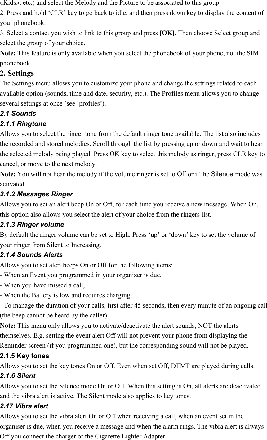 «Kids», etc.) and select the Melody and the Picture to be associated to this group. 2. Press and hold ‘CLR’ key to go back to idle, and then press down key to display the content of your phonebook. 3. Select a contact you wish to link to this group and press [OK]. Then choose Select group and select the group of your choice.   Note: This feature is only available when you select the phonebook of your phone, not the SIM phonebook.  2. Settings The Settings menu allows you to customize your phone and change the settings related to each available option (sounds, time and date, security, etc.). The Profiles menu allows you to change several settings at once (see ‘profiles’). 2.1 Sounds 2.1.1 Ringtone Allows you to select the ringer tone from the default ringer tone available. The list also includes the recorded and stored melodies. Scroll through the list by pressing up or down and wait to hear the selected melody being played. Press OK key to select this melody as ringer, press CLR key to cancel, or move to the next melody. Note: You will not hear the melody if the volume ringer is set to Off or if the Silence mode was activated. 2.1.2 Messages Ringer Allows you to set an alert beep On or Off, for each time you receive a new message. When On, this option also allows you select the alert of your choice from the ringers list. 2.1.3 Ringer volume By default the ringer volume can be set to High. Press ‘up’ or ‘down’ key to set the volume of your ringer from Silent to Increasing. 2.1.4 Sounds Alerts Allows you to set alert beeps On or Off for the following items:   - When an Event you programmed in your organizer is due, - When you have missed a call, - When the Battery is low and requires charging, - To manage the duration of your calls, first after 45 seconds, then every minute of an ongoing call (the beep cannot be heard by the caller). Note: This menu only allows you to activate/deactivate the alert sounds, NOT the alerts themselves. E.g. setting the event alert Off will not prevent your phone from displaying the Reminder screen (if you programmed one), but the corresponding sound will not be played. 2.1.5 Key tones Allows you to set the key tones On or Off. Even when set Off, DTMF are played during calls. 2.1.6 Silent Allows you to set the Silence mode On or Off. When this setting is On, all alerts are deactivated and the vibra alert is active. The Silent mode also applies to key tones. 2.17 Vibra alert Allows you to set the vibra alert On or Off when receiving a call, when an event set in the organiser is due, when you receive a message and when the alarm rings. The vibra alert is always Off you connect the charger or the Cigarette Lighter Adapter. 