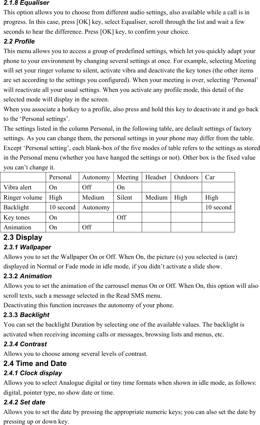 2.1.8 Equaliser This option allows you to choose from different audio settings, also available while a call is in progress. In this case, press [OK] key, select Equaliser, scroll through the list and wait a few seconds to hear the difference. Press [OK] key, to confirm your choice. 2.2 Profile This menu allows you to access a group of predefined settings, which let you quickly adapt your phone to your environment by changing several settings at once. For example, selecting Meeting will set your ringer volume to silent, activate vibra and deactivate the key tones (the other items are set according to the settings you configured). When your meeting is over, selecting ‘Personal’ will reactivate all your usual settings. When you activate any profile mode, this detail of the selected mode will display in the screen. When you associate a hotkey to a profile, also press and hold this key to deactivate it and go back to the ‘Personal settings’.   The settings listed in the column Personal, in the following table, are default settings of factory settings. As you can change them, the personal settings in your phone may differ from the table. Except ‘Personal setting’, each blank-box of the five modes of table refers to the settings as stored in the Personal menu (whether you have hanged the settings or not). Other box is the fixed value you can’t change it.   Personal  Autonomy Meeting Headset  Outdoors Car  Vibra alert  On   Off   On        Ringer volume  High  Medium   Silent   Medium  High   High  Backlight    10 second  Autonomy        10 second Key tones  On     Off        Animation   On   Off          2.3 Display   2.3.1 Wallpaper Allows you to set the Wallpaper On or Off. When On, the picture (s) you selected is (are) displayed in Normal or Fade mode in idle mode, if you didn’t activate a slide show. 2.3.2 Animation Allows you to set the animation of the carrousel menus On or Off. When On, this option will also scroll texts, such a message selected in the Read SMS menu. Deactivating this function increases the autonomy of your phone. 2.3.3 Backlight You can set the backlight Duration by selecting one of the available values. The backlight is activated when receiving incoming calls or messages, browsing lists and menus, etc.   2.3.4 Contrast Allows you to choose among several levels of contrast.   2.4 Time and Date 2.4.1 Clock display Allows you to select Analogue digital or tiny time formats when shown in idle mode, as follows: digital, pointer type, no show date or time. 2.4.2 Set date Allows you to set the date by pressing the appropriate numeric keys; you can also set the date by pressing up or down key.   