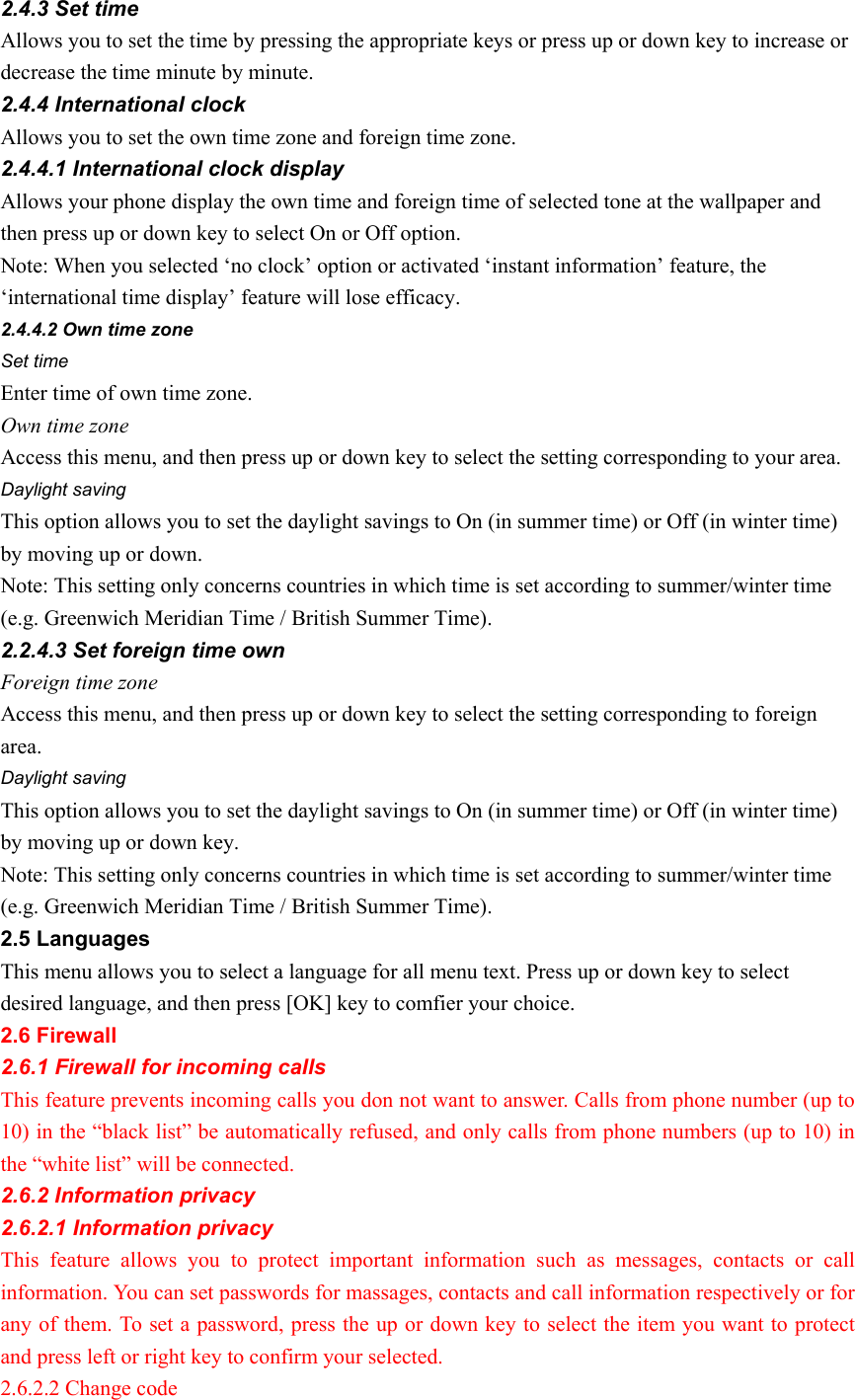 2.4.3 Set time Allows you to set the time by pressing the appropriate keys or press up or down key to increase or decrease the time minute by minute. 2.4.4 International clock Allows you to set the own time zone and foreign time zone. 2.4.4.1 International clock display Allows your phone display the own time and foreign time of selected tone at the wallpaper and then press up or down key to select On or Off option. Note: When you selected ‘no clock’ option or activated ‘instant information’ feature, the ‘international time display’ feature will lose efficacy. 2.4.4.2 Own time zone Set time Enter time of own time zone. Own time zone Access this menu, and then press up or down key to select the setting corresponding to your area. Daylight saving This option allows you to set the daylight savings to On (in summer time) or Off (in winter time) by moving up or down.   Note: This setting only concerns countries in which time is set according to summer/winter time (e.g. Greenwich Meridian Time / British Summer Time). 2.2.4.3 Set foreign time own     Foreign time zone Access this menu, and then press up or down key to select the setting corresponding to foreign area. Daylight saving This option allows you to set the daylight savings to On (in summer time) or Off (in winter time) by moving up or down key.   Note: This setting only concerns countries in which time is set according to summer/winter time (e.g. Greenwich Meridian Time / British Summer Time). 2.5 Languages This menu allows you to select a language for all menu text. Press up or down key to select desired language, and then press [OK] key to comfier your choice. 2.6 Firewall 2.6.1 Firewall for incoming calls This feature prevents incoming calls you don not want to answer. Calls from phone number (up to 10) in the “black list” be automatically refused, and only calls from phone numbers (up to 10) in the “white list” will be connected. 2.6.2 Information privacy 2.6.2.1 Information privacy This feature allows you to protect important information such as messages, contacts or call information. You can set passwords for massages, contacts and call information respectively or for any of them. To set a password, press the up or down key to select the item you want to protect and press left or right key to confirm your selected.   2.6.2.2 Change code 