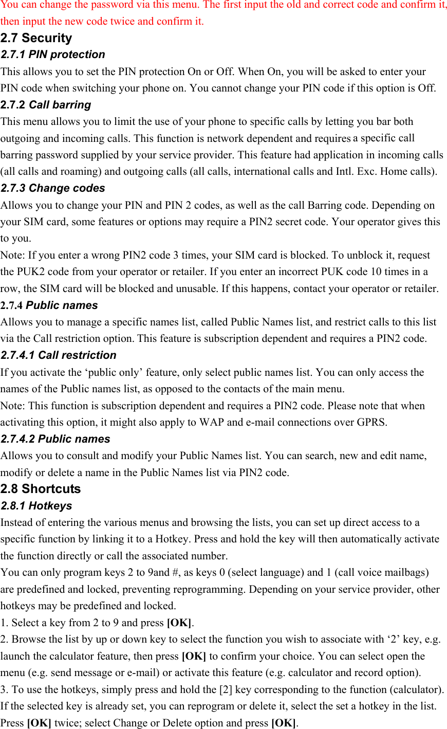 You can change the password via this menu. The first input the old and correct code and confirm it, then input the new code twice and confirm it. 2.7 Security 2.7.1 PIN protection This allows you to set the PIN protection On or Off. When On, you will be asked to enter your PIN code when switching your phone on. You cannot change your PIN code if this option is Off. 2.7.2 Call barring This menu allows you to limit the use of your phone to specific calls by letting you bar both outgoing and incoming calls. This function is network dependent and requires a specific call barring password supplied by your service provider. This feature had application in incoming calls (all calls and roaming) and outgoing calls (all calls, international calls and Intl. Exc. Home calls). 2.7.3 Change codes Allows you to change your PIN and PIN 2 codes, as well as the call Barring code. Depending on your SIM card, some features or options may require a PIN2 secret code. Your operator gives this to you. Note: If you enter a wrong PIN2 code 3 times, your SIM card is blocked. To unblock it, request the PUK2 code from your operator or retailer. If you enter an incorrect PUK code 10 times in a row, the SIM card will be blocked and unusable. If this happens, contact your operator or retailer. 2.7.4 Public names Allows you to manage a specific names list, called Public Names list, and restrict calls to this list via the Call restriction option. This feature is subscription dependent and requires a PIN2 code. 2.7.4.1 Call restriction If you activate the ‘public only’ feature, only select public names list. You can only access the names of the Public names list, as opposed to the contacts of the main menu. Note: This function is subscription dependent and requires a PIN2 code. Please note that when activating this option, it might also apply to WAP and e-mail connections over GPRS. 2.7.4.2 Public names Allows you to consult and modify your Public Names list. You can search, new and edit name, modify or delete a name in the Public Names list via PIN2 code.   2.8 Shortcuts 2.8.1 Hotkeys Instead of entering the various menus and browsing the lists, you can set up direct access to a specific function by linking it to a Hotkey. Press and hold the key will then automatically activate the function directly or call the associated number. You can only program keys 2 to 9and #, as keys 0 (select language) and 1 (call voice mailbags) are predefined and locked, preventing reprogramming. Depending on your service provider, other hotkeys may be predefined and locked. 1. Select a key from 2 to 9 and press [OK]. 2. Browse the list by up or down key to select the function you wish to associate with ‘2’ key, e.g. launch the calculator feature, then press [OK] to confirm your choice. You can select open the menu (e.g. send message or e-mail) or activate this feature (e.g. calculator and record option). 3. To use the hotkeys, simply press and hold the [2] key corresponding to the function (calculator). If the selected key is already set, you can reprogram or delete it, select the set a hotkey in the list. Press [OK] twice; select Change or Delete option and press [OK].  