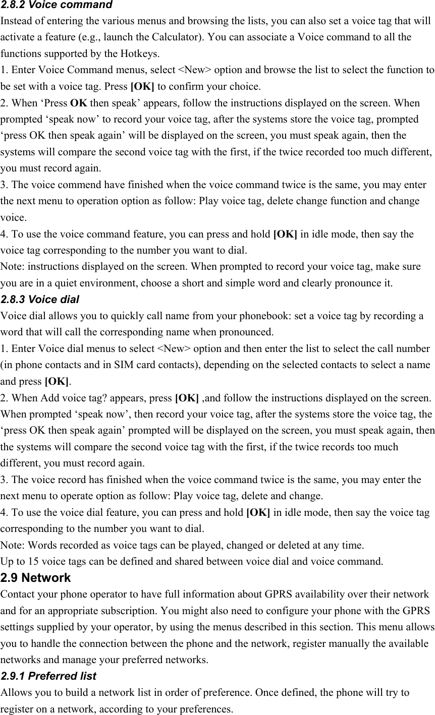 2.8.2 Voice command Instead of entering the various menus and browsing the lists, you can also set a voice tag that will activate a feature (e.g., launch the Calculator). You can associate a Voice command to all the functions supported by the Hotkeys. 1. Enter Voice Command menus, select &lt;New&gt; option and browse the list to select the function to be set with a voice tag. Press [OK] to confirm your choice. 2. When ‘Press OK then speak’ appears, follow the instructions displayed on the screen. When prompted ‘speak now’ to record your voice tag, after the systems store the voice tag, prompted ‘press OK then speak again’ will be displayed on the screen, you must speak again, then the systems will compare the second voice tag with the first, if the twice recorded too much different, you must record again.   3. The voice commend have finished when the voice command twice is the same, you may enter the next menu to operation option as follow: Play voice tag, delete change function and change voice.  4. To use the voice command feature, you can press and hold [OK] in idle mode, then say the voice tag corresponding to the number you want to dial. Note: instructions displayed on the screen. When prompted to record your voice tag, make sure you are in a quiet environment, choose a short and simple word and clearly pronounce it. 2.8.3 Voice dial Voice dial allows you to quickly call name from your phonebook: set a voice tag by recording a word that will call the corresponding name when pronounced. 1. Enter Voice dial menus to select &lt;New&gt; option and then enter the list to select the call number (in phone contacts and in SIM card contacts), depending on the selected contacts to select a name and press [OK]. 2. When Add voice tag? appears, press [OK] ,and follow the instructions displayed on the screen. When prompted ‘speak now’, then record your voice tag, after the systems store the voice tag, the ‘press OK then speak again’ prompted will be displayed on the screen, you must speak again, then the systems will compare the second voice tag with the first, if the twice records too much different, you must record again.   3. The voice record has finished when the voice command twice is the same, you may enter the next menu to operate option as follow: Play voice tag, delete and change.   4. To use the voice dial feature, you can press and hold [OK] in idle mode, then say the voice tag corresponding to the number you want to dial. Note: Words recorded as voice tags can be played, changed or deleted at any time. Up to 15 voice tags can be defined and shared between voice dial and voice command. 2.9 Network Contact your phone operator to have full information about GPRS availability over their network and for an appropriate subscription. You might also need to configure your phone with the GPRS settings supplied by your operator, by using the menus described in this section. This menu allows you to handle the connection between the phone and the network, register manually the available networks and manage your preferred networks. 2.9.1 Preferred list Allows you to build a network list in order of preference. Once defined, the phone will try to register on a network, according to your preferences. 