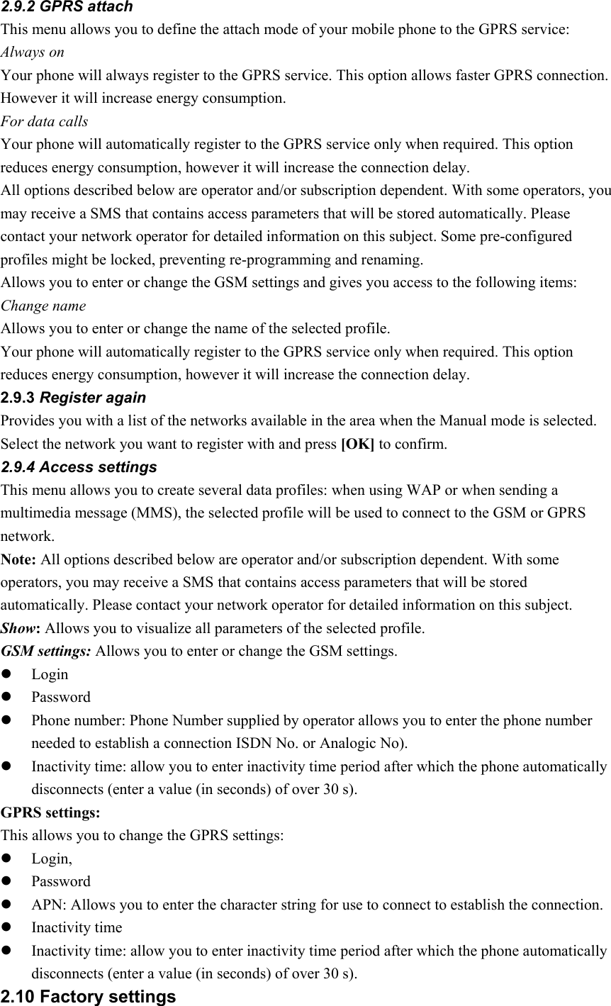 2.9.2 GPRS attach This menu allows you to define the attach mode of your mobile phone to the GPRS service:   Always on   Your phone will always register to the GPRS service. This option allows faster GPRS connection. However it will increase energy consumption. For data calls Your phone will automatically register to the GPRS service only when required. This option reduces energy consumption, however it will increase the connection delay. All options described below are operator and/or subscription dependent. With some operators, you may receive a SMS that contains access parameters that will be stored automatically. Please contact your network operator for detailed information on this subject. Some pre-configured profiles might be locked, preventing re-programming and renaming. Allows you to enter or change the GSM settings and gives you access to the following items: Change name Allows you to enter or change the name of the selected profile.   Your phone will automatically register to the GPRS service only when required. This option reduces energy consumption, however it will increase the connection delay. 2.9.3 Register again Provides you with a list of the networks available in the area when the Manual mode is selected. Select the network you want to register with and press [OK] to confirm. 2.9.4 Access settings This menu allows you to create several data profiles: when using WAP or when sending a multimedia message (MMS), the selected profile will be used to connect to the GSM or GPRS network.  Note: All options described below are operator and/or subscription dependent. With some operators, you may receive a SMS that contains access parameters that will be stored automatically. Please contact your network operator for detailed information on this subject. Show: Allows you to visualize all parameters of the selected profile. GSM settings: Allows you to enter or change the GSM settings. z Login  z Password  z Phone number: Phone Number supplied by operator allows you to enter the phone number needed to establish a connection ISDN No. or Analogic No). z Inactivity time: allow you to enter inactivity time period after which the phone automatically disconnects (enter a value (in seconds) of over 30 s).   GPRS settings: This allows you to change the GPRS settings: z Login, z Password  z APN: Allows you to enter the character string for use to connect to establish the connection.   z Inactivity time z Inactivity time: allow you to enter inactivity time period after which the phone automatically disconnects (enter a value (in seconds) of over 30 s). 2.10 Factory settings 