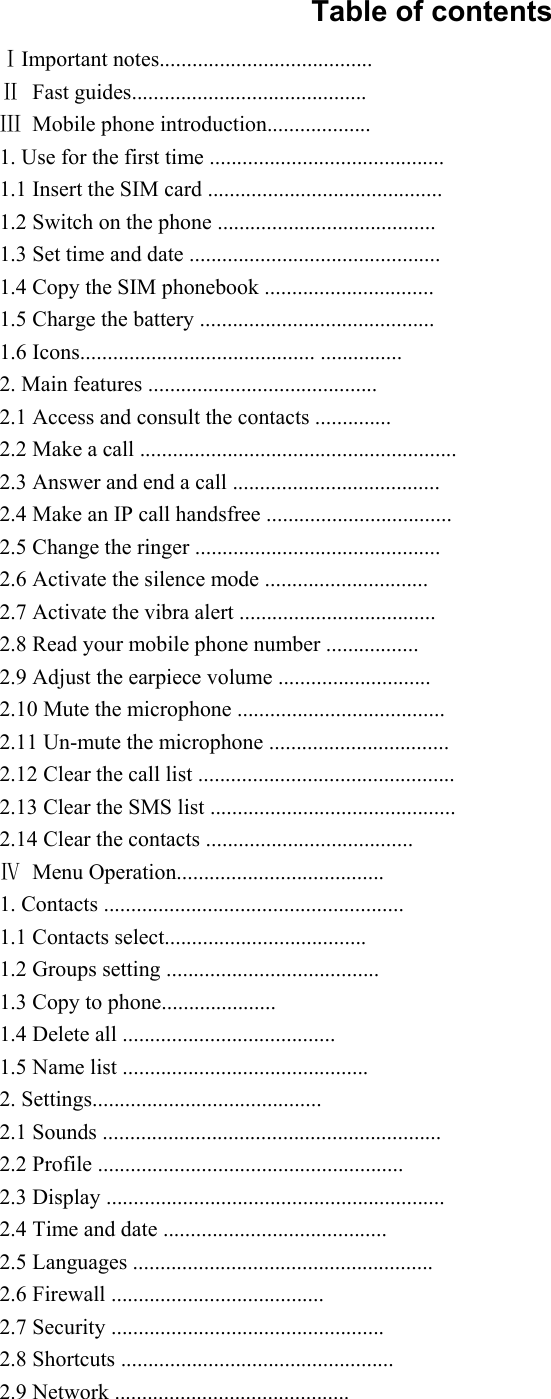 Table of contents ⅠImportant notes....................................... Ⅱ Fast guides........................................... Ⅲ Mobile phone introduction................... 1. Use for the first time ........................................... 1.1 Insert the SIM card ........................................... 1.2 Switch on the phone ........................................ 1.3 Set time and date .............................................. 1.4 Copy the SIM phonebook ............................... 1.5 Charge the battery ........................................... 1.6 Icons........................................... ............... 2. Main features .......................................... 2.1 Access and consult the contacts .............. 2.2 Make a call .......................................................... 2.3 Answer and end a call ...................................... 2.4 Make an IP call handsfree .................................. 2.5 Change the ringer ............................................. 2.6 Activate the silence mode .............................. 2.7 Activate the vibra alert .................................... 2.8 Read your mobile phone number ................. 2.9 Adjust the earpiece volume ............................ 2.10 Mute the microphone ...................................... 2.11 Un-mute the microphone ................................. 2.12 Clear the call list ............................................... 2.13 Clear the SMS list ............................................. 2.14 Clear the contacts ...................................... Ⅳ Menu Operation...................................... 1. Contacts ....................................................... 1.1 Contacts select..................................... 1.2 Groups setting ....................................... 1.3 Copy to phone..................... 1.4 Delete all ....................................... 1.5 Name list ............................................. 2. Settings.......................................... 2.1 Sounds .............................................................. 2.2 Profile ........................................................ 2.3 Display .............................................................. 2.4 Time and date ......................................... 2.5 Languages ....................................................... 2.6 Firewall ....................................... 2.7 Security .................................................. 2.8 Shortcuts .................................................. 2.9 Network ........................................... 