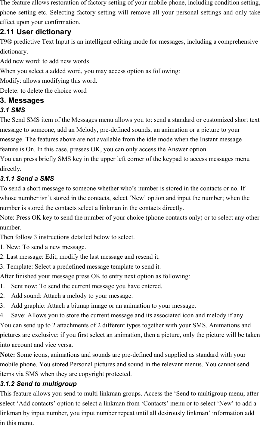 The feature allows restoration of factory setting of your mobile phone, including condition setting, phone setting etc. Selecting factory setting will remove all your personal settings and only take effect upon your confirmation.   2.11 User dictionary   T9® predictive Text Input is an intelligent editing mode for messages, including a comprehensive dictionary. Add new word: to add new words When you select a added word, you may access option as following: Modify: allows modifying this word. Delete: to delete the choice word 3. Messages 3.1 SMS The Send SMS item of the Messages menu allows you to: send a standard or customized short text message to someone, add an Melody, pre-defined sounds, an animation or a picture to your message. The features above are not available from the idle mode when the Instant message feature is On. In this case, presses OK, you can only access the Answer option.   You can press briefly SMS key in the upper left corner of the keypad to access messages menu directly. 3.1.1 Send a SMS To send a short message to someone whether who’s number is stored in the contacts or no. If whose number isn’t stored in the contacts, select ‘New’ option and input the number; when the number is stored the contacts select a linkman in the contacts directly. Note: Press OK key to send the number of your choice (phone contacts only) or to select any other number. Then follow 3 instructions detailed below to select. 1. New: To send a new message. 2. Last message: Edit, modify the last message and resend it.   3. Template: Select a predefined message template to send it.   After finished your message press OK to entry next option as following: 1. Sent now: To send the current message you have entered.   2. Add sound: Attach a melody to your message. 3. Add graphic: Attach a bitmap image or an animation to your message. 4. Save: Allows you to store the current message and its associated icon and melody if any. You can send up to 2 attachments of 2 different types together with your SMS. Animations and pictures are exclusive: if you first select an animation, then a picture, only the picture will be taken into account and vice versa. Note: Some icons, animations and sounds are pre-defined and supplied as standard with your mobile phone. You stored Personal pictures and sound in the relevant menus. You cannot send items via SMS when they are copyright protected. 3.1.2 Send to multigroup   This feature allows you send to multi linkman groups. Access the ‘Send to multigroup menu; after select ‘Add contacts’ option to select a linkman from ‘Contacts’ menu or to select ‘New’ to add a linkman by input number, you input number repeat until all desirously linkman’ information add in this menu. 