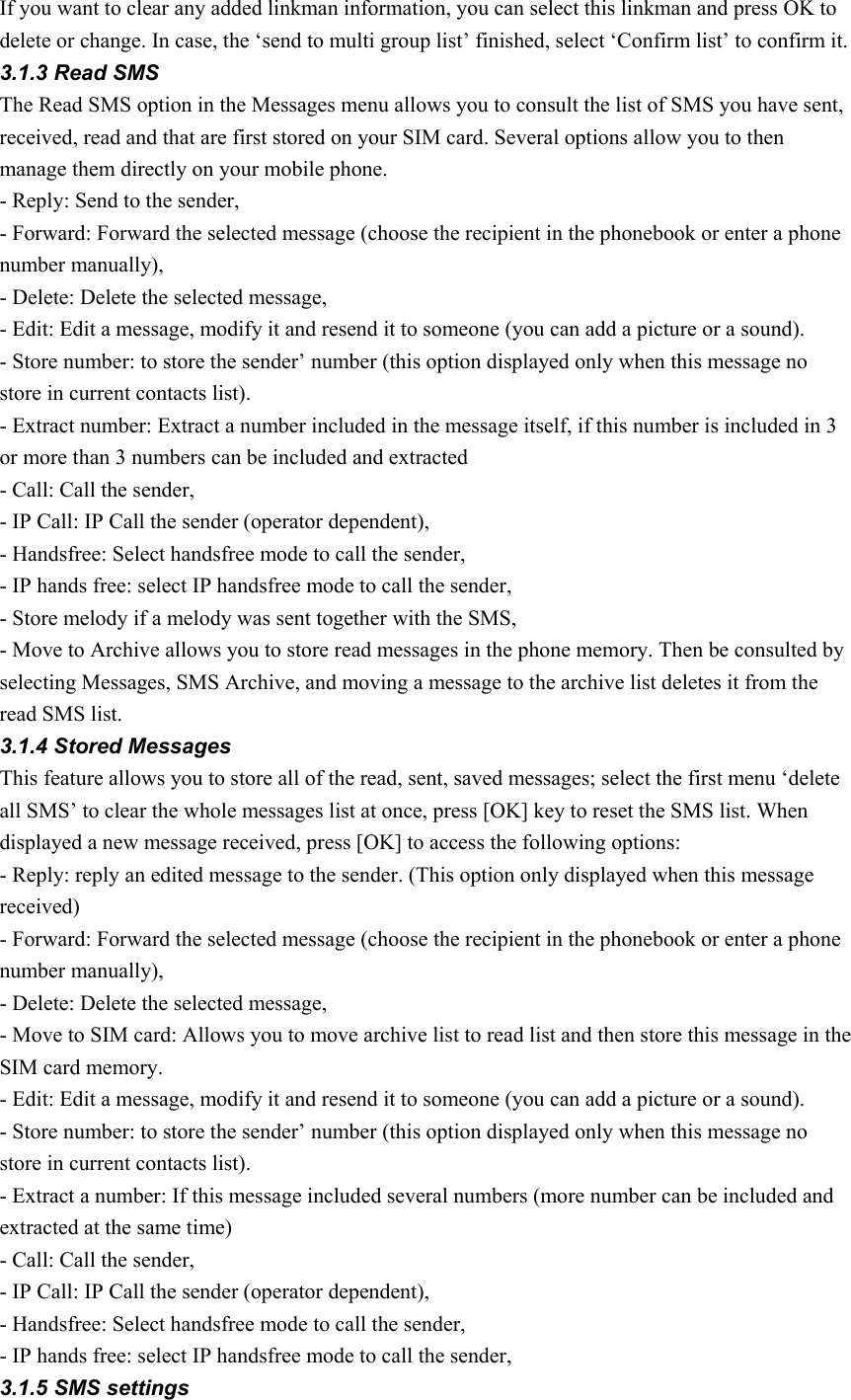 If you want to clear any added linkman information, you can select this linkman and press OK to delete or change. In case, the ‘send to multi group list’ finished, select ‘Confirm list’ to confirm it. 3.1.3 Read SMS The Read SMS option in the Messages menu allows you to consult the list of SMS you have sent, received, read and that are first stored on your SIM card. Several options allow you to then manage them directly on your mobile phone. - Reply: Send to the sender, - Forward: Forward the selected message (choose the recipient in the phonebook or enter a phone number manually), - Delete: Delete the selected message, - Edit: Edit a message, modify it and resend it to someone (you can add a picture or a sound). - Store number: to store the sender’ number (this option displayed only when this message no store in current contacts list).   - Extract number: Extract a number included in the message itself, if this number is included in 3 or more than 3 numbers can be included and extracted - Call: Call the sender,   - IP Call: IP Call the sender (operator dependent), - Handsfree: Select handsfree mode to call the sender, - IP hands free: select IP handsfree mode to call the sender, - Store melody if a melody was sent together with the SMS, - Move to Archive allows you to store read messages in the phone memory. Then be consulted by selecting Messages, SMS Archive, and moving a message to the archive list deletes it from the read SMS list. 3.1.4 Stored Messages This feature allows you to store all of the read, sent, saved messages; select the first menu ‘delete all SMS’ to clear the whole messages list at once, press [OK] key to reset the SMS list. When displayed a new message received, press [OK] to access the following options:   - Reply: reply an edited message to the sender. (This option only displayed when this message received) - Forward: Forward the selected message (choose the recipient in the phonebook or enter a phone number manually), - Delete: Delete the selected message, - Move to SIM card: Allows you to move archive list to read list and then store this message in the SIM card memory.   - Edit: Edit a message, modify it and resend it to someone (you can add a picture or a sound). - Store number: to store the sender’ number (this option displayed only when this message no store in current contacts list).   - Extract a number: If this message included several numbers (more number can be included and extracted at the same time) - Call: Call the sender,   - IP Call: IP Call the sender (operator dependent), - Handsfree: Select handsfree mode to call the sender, - IP hands free: select IP handsfree mode to call the sender, 3.1.5 SMS settings 