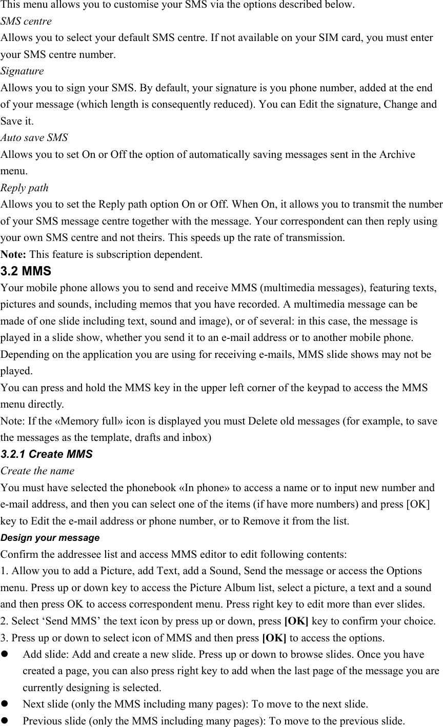 This menu allows you to customise your SMS via the options described below. SMS centre Allows you to select your default SMS centre. If not available on your SIM card, you must enter your SMS centre number. Signature Allows you to sign your SMS. By default, your signature is you phone number, added at the end of your message (which length is consequently reduced). You can Edit the signature, Change and Save it. Auto save SMS Allows you to set On or Off the option of automatically saving messages sent in the Archive menu. Reply path Allows you to set the Reply path option On or Off. When On, it allows you to transmit the number of your SMS message centre together with the message. Your correspondent can then reply using your own SMS centre and not theirs. This speeds up the rate of transmission. Note: This feature is subscription dependent. 3.2 MMS Your mobile phone allows you to send and receive MMS (multimedia messages), featuring texts, pictures and sounds, including memos that you have recorded. A multimedia message can be made of one slide including text, sound and image), or of several: in this case, the message is played in a slide show, whether you send it to an e-mail address or to another mobile phone. Depending on the application you are using for receiving e-mails, MMS slide shows may not be played. You can press and hold the MMS key in the upper left corner of the keypad to access the MMS menu directly. Note: If the «Memory full» icon is displayed you must Delete old messages (for example, to save the messages as the template, drafts and inbox)   3.2.1 Create MMS Create the name You must have selected the phonebook «In phone» to access a name or to input new number and e-mail address, and then you can select one of the items (if have more numbers) and press [OK] key to Edit the e-mail address or phone number, or to Remove it from the list. Design your message Confirm the addressee list and access MMS editor to edit following contents: 1. Allow you to add a Picture, add Text, add a Sound, Send the message or access the Options menu. Press up or down key to access the Picture Album list, select a picture, a text and a sound and then press OK to access correspondent menu. Press right key to edit more than ever slides. 2. Select ‘Send MMS’ the text icon by press up or down, press [OK] key to confirm your choice. 3. Press up or down to select icon of MMS and then press [OK] to access the options. z Add slide: Add and create a new slide. Press up or down to browse slides. Once you have created a page, you can also press right key to add when the last page of the message you are currently designing is selected. z Next slide (only the MMS including many pages): To move to the next slide. z Previous slide (only the MMS including many pages): To move to the previous slide. 