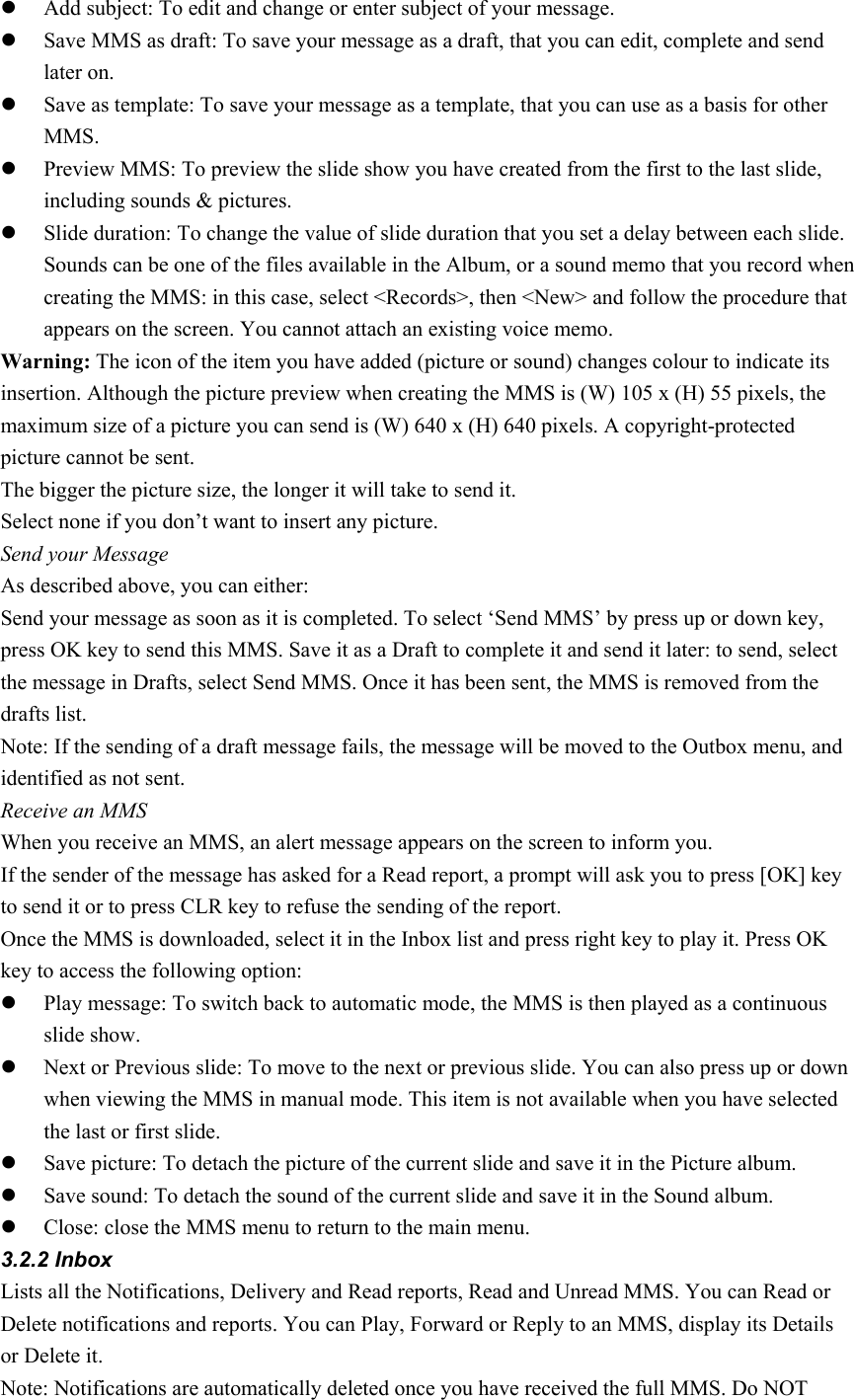 z Add subject: To edit and change or enter subject of your message. z Save MMS as draft: To save your message as a draft, that you can edit, complete and send later on.   z Save as template: To save your message as a template, that you can use as a basis for other MMS. z Preview MMS: To preview the slide show you have created from the first to the last slide, including sounds &amp; pictures. z Slide duration: To change the value of slide duration that you set a delay between each slide. Sounds can be one of the files available in the Album, or a sound memo that you record when creating the MMS: in this case, select &lt;Records&gt;, then &lt;New&gt; and follow the procedure that appears on the screen. You cannot attach an existing voice memo. Warning: The icon of the item you have added (picture or sound) changes colour to indicate its insertion. Although the picture preview when creating the MMS is (W) 105 x (H) 55 pixels, the maximum size of a picture you can send is (W) 640 x (H) 640 pixels. A copyright-protected picture cannot be sent. The bigger the picture size, the longer it will take to send it. Select none if you don’t want to insert any picture. Send your Message As described above, you can either: Send your message as soon as it is completed. To select ‘Send MMS’ by press up or down key, press OK key to send this MMS. Save it as a Draft to complete it and send it later: to send, select the message in Drafts, select Send MMS. Once it has been sent, the MMS is removed from the drafts list. Note: If the sending of a draft message fails, the message will be moved to the Outbox menu, and identified as not sent. Receive an MMS When you receive an MMS, an alert message appears on the screen to inform you. If the sender of the message has asked for a Read report, a prompt will ask you to press [OK] key to send it or to press CLR key to refuse the sending of the report. Once the MMS is downloaded, select it in the Inbox list and press right key to play it. Press OK key to access the following option: z Play message: To switch back to automatic mode, the MMS is then played as a continuous slide show. z Next or Previous slide: To move to the next or previous slide. You can also press up or down when viewing the MMS in manual mode. This item is not available when you have selected the last or first slide. z Save picture: To detach the picture of the current slide and save it in the Picture album. z Save sound: To detach the sound of the current slide and save it in the Sound album. z Close: close the MMS menu to return to the main menu. 3.2.2 Inbox Lists all the Notifications, Delivery and Read reports, Read and Unread MMS. You can Read or Delete notifications and reports. You can Play, Forward or Reply to an MMS, display its Details or Delete it. Note: Notifications are automatically deleted once you have received the full MMS. Do NOT 