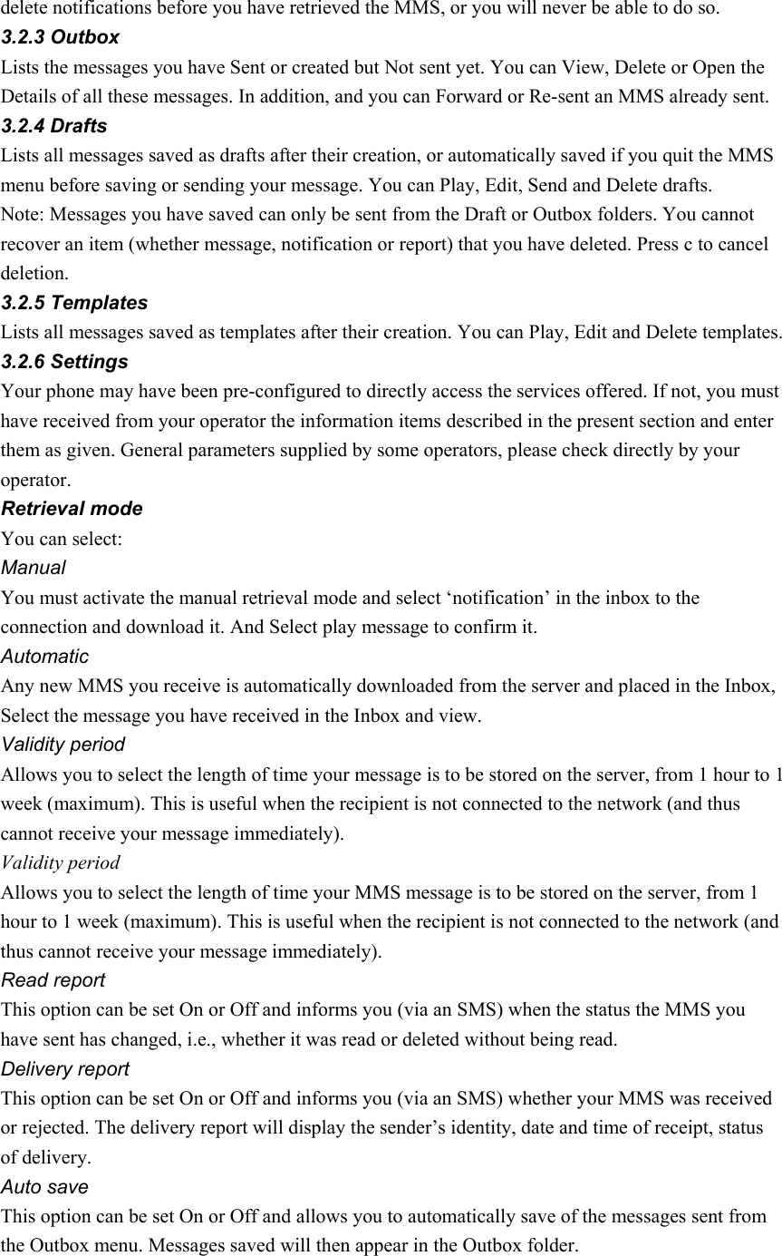 delete notifications before you have retrieved the MMS, or you will never be able to do so. 3.2.3 Outbox Lists the messages you have Sent or created but Not sent yet. You can View, Delete or Open the Details of all these messages. In addition, and you can Forward or Re-sent an MMS already sent. 3.2.4 Drafts Lists all messages saved as drafts after their creation, or automatically saved if you quit the MMS menu before saving or sending your message. You can Play, Edit, Send and Delete drafts. Note: Messages you have saved can only be sent from the Draft or Outbox folders. You cannot recover an item (whether message, notification or report) that you have deleted. Press c to cancel deletion. 3.2.5 Templates Lists all messages saved as templates after their creation. You can Play, Edit and Delete templates. 3.2.6 Settings Your phone may have been pre-configured to directly access the services offered. If not, you must have received from your operator the information items described in the present section and enter them as given. General parameters supplied by some operators, please check directly by your operator. Retrieval mode You can select: Manual You must activate the manual retrieval mode and select ‘notification’ in the inbox to the connection and download it. And Select play message to confirm it. Automatic Any new MMS you receive is automatically downloaded from the server and placed in the Inbox, Select the message you have received in the Inbox and view. Validity period Allows you to select the length of time your message is to be stored on the server, from 1 hour to 1 week (maximum). This is useful when the recipient is not connected to the network (and thus cannot receive your message immediately).   Validity period Allows you to select the length of time your MMS message is to be stored on the server, from 1 hour to 1 week (maximum). This is useful when the recipient is not connected to the network (and thus cannot receive your message immediately). Read report This option can be set On or Off and informs you (via an SMS) when the status the MMS you have sent has changed, i.e., whether it was read or deleted without being read. Delivery report This option can be set On or Off and informs you (via an SMS) whether your MMS was received or rejected. The delivery report will display the sender’s identity, date and time of receipt, status of delivery. Auto save This option can be set On or Off and allows you to automatically save of the messages sent from the Outbox menu. Messages saved will then appear in the Outbox folder. 