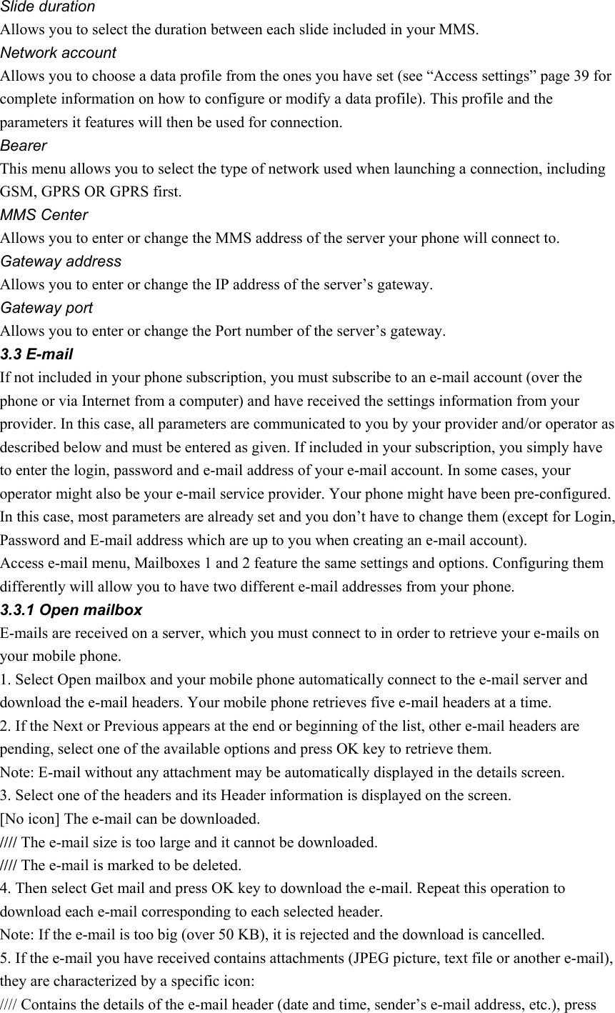 Slide duration Allows you to select the duration between each slide included in your MMS. Network account Allows you to choose a data profile from the ones you have set (see “Access settings” page 39 for complete information on how to configure or modify a data profile). This profile and the parameters it features will then be used for connection. Bearer This menu allows you to select the type of network used when launching a connection, including GSM, GPRS OR GPRS first. MMS Center Allows you to enter or change the MMS address of the server your phone will connect to. Gateway address Allows you to enter or change the IP address of the server’s gateway. Gateway port Allows you to enter or change the Port number of the server’s gateway. 3.3 E-mail If not included in your phone subscription, you must subscribe to an e-mail account (over the phone or via Internet from a computer) and have received the settings information from your provider. In this case, all parameters are communicated to you by your provider and/or operator as described below and must be entered as given. If included in your subscription, you simply have to enter the login, password and e-mail address of your e-mail account. In some cases, your operator might also be your e-mail service provider. Your phone might have been pre-configured. In this case, most parameters are already set and you don’t have to change them (except for Login, Password and E-mail address which are up to you when creating an e-mail account). Access e-mail menu, Mailboxes 1 and 2 feature the same settings and options. Configuring them differently will allow you to have two different e-mail addresses from your phone. 3.3.1 Open mailbox E-mails are received on a server, which you must connect to in order to retrieve your e-mails on your mobile phone.   1. Select Open mailbox and your mobile phone automatically connect to the e-mail server and download the e-mail headers. Your mobile phone retrieves five e-mail headers at a time.   2. If the Next or Previous appears at the end or beginning of the list, other e-mail headers are pending, select one of the available options and press OK key to retrieve them.   Note: E-mail without any attachment may be automatically displayed in the details screen. 3. Select one of the headers and its Header information is displayed on the screen. [No icon] The e-mail can be downloaded.   //// The e-mail size is too large and it cannot be downloaded. //// The e-mail is marked to be deleted. 4. Then select Get mail and press OK key to download the e-mail. Repeat this operation to download each e-mail corresponding to each selected header. Note: If the e-mail is too big (over 50 KB), it is rejected and the download is cancelled. 5. If the e-mail you have received contains attachments (JPEG picture, text file or another e-mail), they are characterized by a specific icon: //// Contains the details of the e-mail header (date and time, sender’s e-mail address, etc.), press 