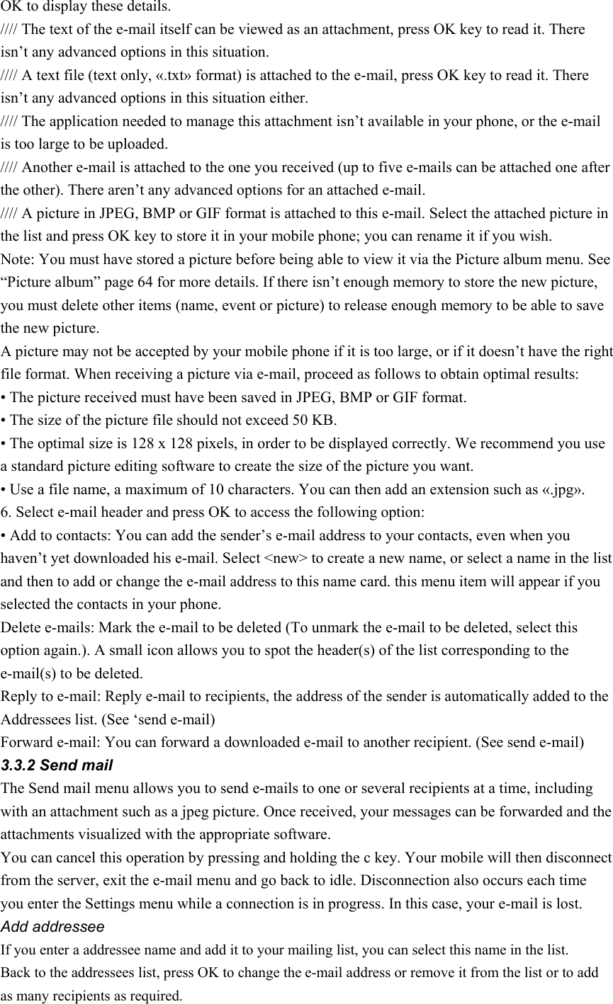 OK to display these details. //// The text of the e-mail itself can be viewed as an attachment, press OK key to read it. There isn’t any advanced options in this situation. //// A text file (text only, «.txt» format) is attached to the e-mail, press OK key to read it. There isn’t any advanced options in this situation either. //// The application needed to manage this attachment isn’t available in your phone, or the e-mail is too large to be uploaded. //// Another e-mail is attached to the one you received (up to five e-mails can be attached one after the other). There aren’t any advanced options for an attached e-mail. //// A picture in JPEG, BMP or GIF format is attached to this e-mail. Select the attached picture in the list and press OK key to store it in your mobile phone; you can rename it if you wish. Note: You must have stored a picture before being able to view it via the Picture album menu. See “Picture album” page 64 for more details. If there isn’t enough memory to store the new picture, you must delete other items (name, event or picture) to release enough memory to be able to save the new picture. A picture may not be accepted by your mobile phone if it is too large, or if it doesn’t have the right file format. When receiving a picture via e-mail, proceed as follows to obtain optimal results: • The picture received must have been saved in JPEG, BMP or GIF format. • The size of the picture file should not exceed 50 KB. • The optimal size is 128 x 128 pixels, in order to be displayed correctly. We recommend you use a standard picture editing software to create the size of the picture you want. • Use a file name, a maximum of 10 characters. You can then add an extension such as «.jpg». 6. Select e-mail header and press OK to access the following option: • Add to contacts: You can add the sender’s e-mail address to your contacts, even when you haven’t yet downloaded his e-mail. Select &lt;new&gt; to create a new name, or select a name in the list and then to add or change the e-mail address to this name card. this menu item will appear if you selected the contacts in your phone. Delete e-mails: Mark the e-mail to be deleted (To unmark the e-mail to be deleted, select this option again.). A small icon allows you to spot the header(s) of the list corresponding to the e-mail(s) to be deleted. Reply to e-mail: Reply e-mail to recipients, the address of the sender is automatically added to the Addressees list. (See ‘send e-mail) Forward e-mail: You can forward a downloaded e-mail to another recipient. (See send e-mail) 3.3.2 Send mail The Send mail menu allows you to send e-mails to one or several recipients at a time, including with an attachment such as a jpeg picture. Once received, your messages can be forwarded and the attachments visualized with the appropriate software. You can cancel this operation by pressing and holding the c key. Your mobile will then disconnect from the server, exit the e-mail menu and go back to idle. Disconnection also occurs each time you enter the Settings menu while a connection is in progress. In this case, your e-mail is lost. Add addressee If you enter a addressee name and add it to your mailing list, you can select this name in the list. Back to the addressees list, press OK to change the e-mail address or remove it from the list or to add as many recipients as required. 