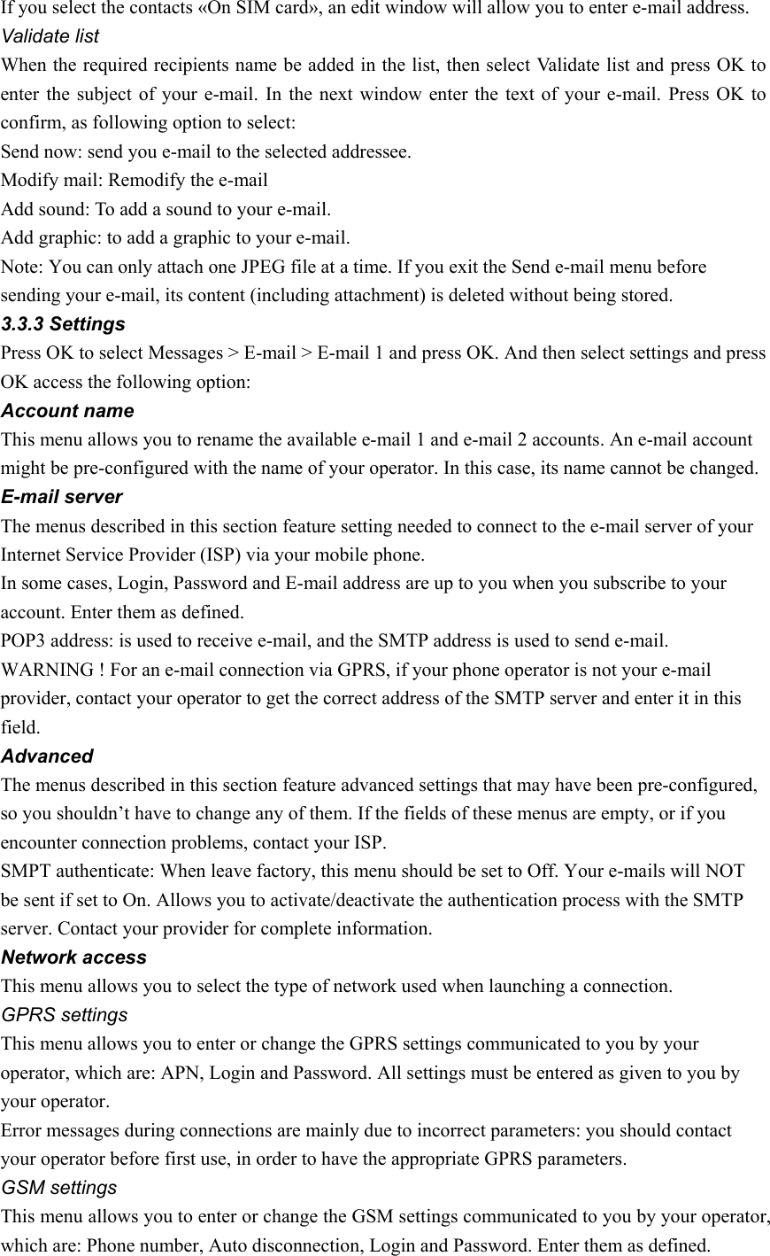 If you select the contacts «On SIM card», an edit window will allow you to enter e-mail address.   Validate list When the required recipients name be added in the list, then select Validate list and press OK to enter the subject of your e-mail. In the next window enter the text of your e-mail. Press OK to confirm, as following option to select: Send now: send you e-mail to the selected addressee. Modify mail: Remodify the e-mail Add sound: To add a sound to your e-mail. Add graphic: to add a graphic to your e-mail. Note: You can only attach one JPEG file at a time. If you exit the Send e-mail menu before sending your e-mail, its content (including attachment) is deleted without being stored. 3.3.3 Settings Press OK to select Messages &gt; E-mail &gt; E-mail 1 and press OK. And then select settings and press OK access the following option: Account name This menu allows you to rename the available e-mail 1 and e-mail 2 accounts. An e-mail account might be pre-configured with the name of your operator. In this case, its name cannot be changed. E-mail server The menus described in this section feature setting needed to connect to the e-mail server of your Internet Service Provider (ISP) via your mobile phone. In some cases, Login, Password and E-mail address are up to you when you subscribe to your account. Enter them as defined. POP3 address: is used to receive e-mail, and the SMTP address is used to send e-mail. WARNING ! For an e-mail connection via GPRS, if your phone operator is not your e-mail provider, contact your operator to get the correct address of the SMTP server and enter it in this field.  Advanced The menus described in this section feature advanced settings that may have been pre-configured, so you shouldn’t have to change any of them. If the fields of these menus are empty, or if you encounter connection problems, contact your ISP. SMPT authenticate: When leave factory, this menu should be set to Off. Your e-mails will NOT be sent if set to On. Allows you to activate/deactivate the authentication process with the SMTP server. Contact your provider for complete information. Network access This menu allows you to select the type of network used when launching a connection. GPRS settings This menu allows you to enter or change the GPRS settings communicated to you by your operator, which are: APN, Login and Password. All settings must be entered as given to you by your operator. Error messages during connections are mainly due to incorrect parameters: you should contact your operator before first use, in order to have the appropriate GPRS parameters. GSM settings This menu allows you to enter or change the GSM settings communicated to you by your operator, which are: Phone number, Auto disconnection, Login and Password. Enter them as defined. 