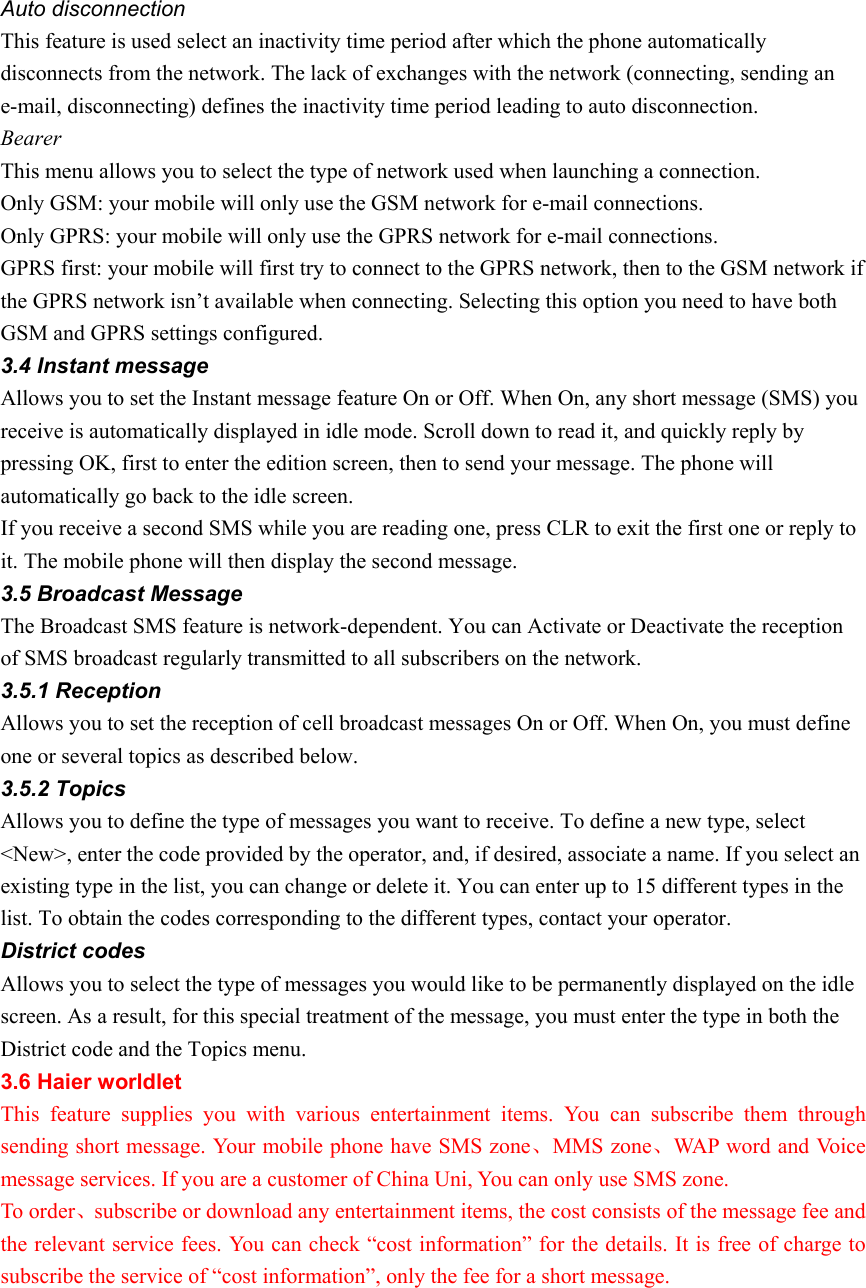 Auto disconnection This feature is used select an inactivity time period after which the phone automatically disconnects from the network. The lack of exchanges with the network (connecting, sending an e-mail, disconnecting) defines the inactivity time period leading to auto disconnection. Bearer  This menu allows you to select the type of network used when launching a connection. Only GSM: your mobile will only use the GSM network for e-mail connections. Only GPRS: your mobile will only use the GPRS network for e-mail connections. GPRS first: your mobile will first try to connect to the GPRS network, then to the GSM network if the GPRS network isn’t available when connecting. Selecting this option you need to have both GSM and GPRS settings configured. 3.4 Instant message Allows you to set the Instant message feature On or Off. When On, any short message (SMS) you receive is automatically displayed in idle mode. Scroll down to read it, and quickly reply by pressing OK, first to enter the edition screen, then to send your message. The phone will automatically go back to the idle screen. If you receive a second SMS while you are reading one, press CLR to exit the first one or reply to it. The mobile phone will then display the second message. 3.5 Broadcast Message The Broadcast SMS feature is network-dependent. You can Activate or Deactivate the reception of SMS broadcast regularly transmitted to all subscribers on the network. 3.5.1 Reception Allows you to set the reception of cell broadcast messages On or Off. When On, you must define one or several topics as described below. 3.5.2 Topics Allows you to define the type of messages you want to receive. To define a new type, select &lt;New&gt;, enter the code provided by the operator, and, if desired, associate a name. If you select an existing type in the list, you can change or delete it. You can enter up to 15 different types in the list. To obtain the codes corresponding to the different types, contact your operator. District codes Allows you to select the type of messages you would like to be permanently displayed on the idle screen. As a result, for this special treatment of the message, you must enter the type in both the District code and the Topics menu. 3.6 Haier worldlet This feature supplies you with various entertainment items. You can subscribe them through sending short message. Your mobile phone have SMS zone、MMS zone、WAP word and Voice message services. If you are a customer of China Uni, You can only use SMS zone. To order、subscribe or download any entertainment items, the cost consists of the message fee and the relevant service fees. You can check “cost information” for the details. It is free of charge to subscribe the service of “cost information”, only the fee for a short message.    