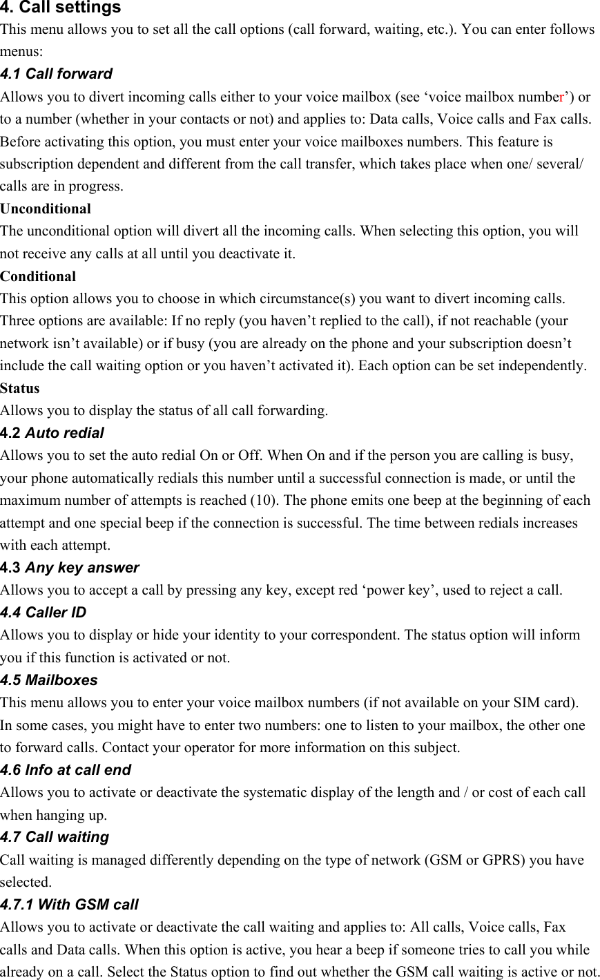 4. Call settings This menu allows you to set all the call options (call forward, waiting, etc.). You can enter follows menus: 4.1 Call forward Allows you to divert incoming calls either to your voice mailbox (see ‘voice mailbox number’) or to a number (whether in your contacts or not) and applies to: Data calls, Voice calls and Fax calls. Before activating this option, you must enter your voice mailboxes numbers. This feature is subscription dependent and different from the call transfer, which takes place when one/ several/ calls are in progress. Unconditional The unconditional option will divert all the incoming calls. When selecting this option, you will not receive any calls at all until you deactivate it. Conditional This option allows you to choose in which circumstance(s) you want to divert incoming calls. Three options are available: If no reply (you haven’t replied to the call), if not reachable (your network isn’t available) or if busy (you are already on the phone and your subscription doesn’t include the call waiting option or you haven’t activated it). Each option can be set independently. Status Allows you to display the status of all call forwarding. 4.2 Auto redial Allows you to set the auto redial On or Off. When On and if the person you are calling is busy, your phone automatically redials this number until a successful connection is made, or until the maximum number of attempts is reached (10). The phone emits one beep at the beginning of each attempt and one special beep if the connection is successful. The time between redials increases with each attempt. 4.3 Any key answer Allows you to accept a call by pressing any key, except red ‘power key’, used to reject a call. 4.4 Caller ID Allows you to display or hide your identity to your correspondent. The status option will inform you if this function is activated or not. 4.5 Mailboxes This menu allows you to enter your voice mailbox numbers (if not available on your SIM card). In some cases, you might have to enter two numbers: one to listen to your mailbox, the other one to forward calls. Contact your operator for more information on this subject. 4.6 Info at call end Allows you to activate or deactivate the systematic display of the length and / or cost of each call when hanging up. 4.7 Call waiting Call waiting is managed differently depending on the type of network (GSM or GPRS) you have selected. 4.7.1 With GSM call Allows you to activate or deactivate the call waiting and applies to: All calls, Voice calls, Fax calls and Data calls. When this option is active, you hear a beep if someone tries to call you while already on a call. Select the Status option to find out whether the GSM call waiting is active or not. 