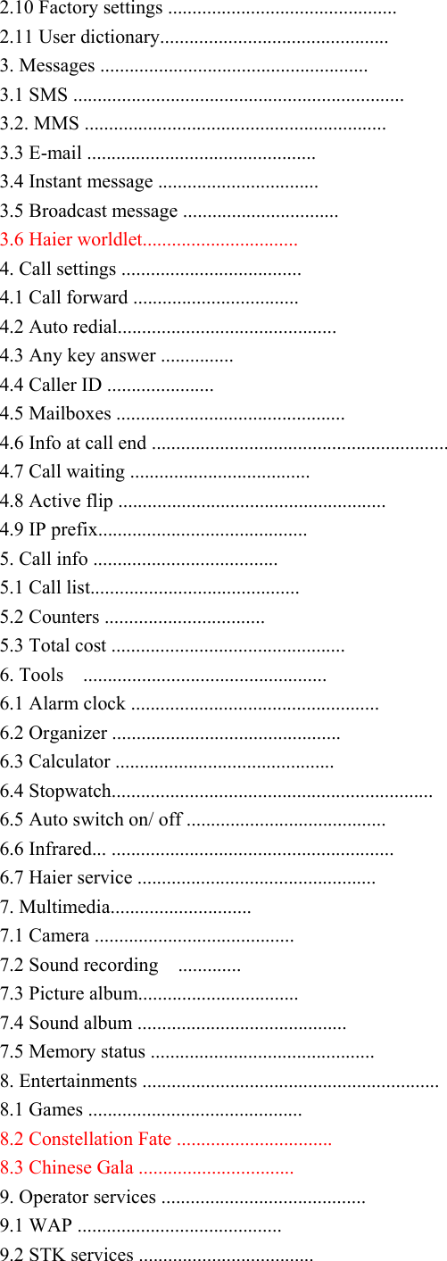 2.10 Factory settings ............................................... 2.11 User dictionary............................................... 3. Messages ....................................................... 3.1 SMS .................................................................... 3.2. MMS .............................................................. 3.3 E-mail ............................................... 3.4 Instant message ................................. 3.5 Broadcast message ................................ 3.6 Haier worldlet................................ 4. Call settings ..................................... 4.1 Call forward .................................. 4.2 Auto redial............................................. 4.3 Any key answer ............... 4.4 Caller ID ...................... 4.5 Mailboxes ............................................... 4.6 Info at call end ............................................................. 4.7 Call waiting ..................................... 4.8 Active flip ....................................................... 4.9 IP prefix........................................... 5. Call info ...................................... 5.1 Call list........................................... 5.2 Counters ................................. 5.3 Total cost ................................................ 6. Tools    .................................................. 6.1 Alarm clock ................................................... 6.2 Organizer ............................................... 6.3 Calculator ............................................. 6.4 Stopwatch.................................................................. 6.5 Auto switch on/ off ......................................... 6.6 Infrared... .......................................................... 6.7 Haier service ................................................. 7. Multimedia............................. 7.1 Camera ......................................... 7.2 Sound recording    ............. 7.3 Picture album................................. 7.4 Sound album ........................................... 7.5 Memory status .............................................. 8. Entertainments ............................................................. 8.1 Games ............................................ 8.2 Constellation Fate ................................ 8.3 Chinese Gala ................................ 9. Operator services .......................................... 9.1 WAP .......................................... 9.2 STK services .................................... 