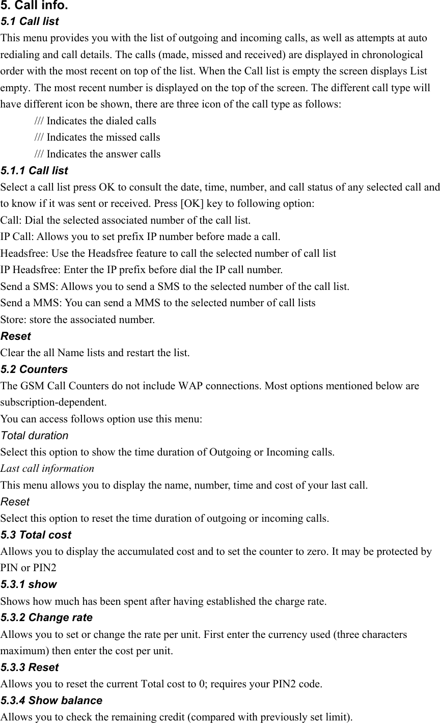 5. Call info. 5.1 Call list   This menu provides you with the list of outgoing and incoming calls, as well as attempts at auto redialing and call details. The calls (made, missed and received) are displayed in chronological order with the most recent on top of the list. When the Call list is empty the screen displays List empty. The most recent number is displayed on the top of the screen. The different call type will have different icon be shown, there are three icon of the call type as follows: /// Indicates the dialed calls /// Indicates the missed calls /// Indicates the answer calls 5.1.1 Call list Select a call list press OK to consult the date, time, number, and call status of any selected call and to know if it was sent or received. Press [OK] key to following option: Call: Dial the selected associated number of the call list. IP Call: Allows you to set prefix IP number before made a call.   Headsfree: Use the Headsfree feature to call the selected number of call list   IP Headsfree: Enter the IP prefix before dial the IP call number. Send a SMS: Allows you to send a SMS to the selected number of the call list. Send a MMS: You can send a MMS to the selected number of call lists   Store: store the associated number. Reset Clear the all Name lists and restart the list. 5.2 Counters The GSM Call Counters do not include WAP connections. Most options mentioned below are subscription-dependent. You can access follows option use this menu: Total duration Select this option to show the time duration of Outgoing or Incoming calls. Last call information This menu allows you to display the name, number, time and cost of your last call. Reset  Select this option to reset the time duration of outgoing or incoming calls. 5.3 Total cost Allows you to display the accumulated cost and to set the counter to zero. It may be protected by PIN or PIN2 5.3.1 show Shows how much has been spent after having established the charge rate. 5.3.2 Change rate Allows you to set or change the rate per unit. First enter the currency used (three characters maximum) then enter the cost per unit. 5.3.3 Reset Allows you to reset the current Total cost to 0; requires your PIN2 code. 5.3.4 Show balance Allows you to check the remaining credit (compared with previously set limit). 