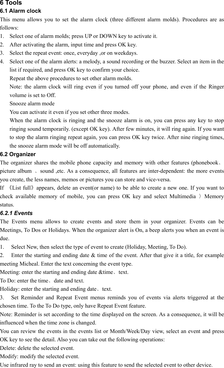 6 Tools 6.1 Alarm clock This menu allows you to set the alarm clock (three different alarm molds). Procedures are as follows: 1. Select one of alarm molds; press UP or DOWN key to activate it.   2. After activating the alarm, input time and press OK key. 3. Select the repeat event: once, everyday ,or on weekdays. 4. Select one of the alarm alerts: a melody, a sound recording or the buzzer. Select an item in the list if required, and press OK key to confirm your choice. Repeat the above procedures to set other alarm molds. Note: the alarm clock will ring even if you turned off your phone, and even if the Ringer volume is set to Off.   Snooze alarm mode You can activate it even if you set other three modes. When the alarm clock is ringing and the snooze alarm is on, you can press any key to stop ringing sound temporarily. (except OK key). After few minutes, it will ring again. If you want to stop the alarm ringing repeat again, you can press OK key twice. After nine ringing times, the snooze alarm mode will be off automatically.   6.2 Organizer The organizer shares the mobile phone capacity and memory with other features (phonebook﹑picture album  ﹑sound ,etc. As a consequence, all features are inter-dependent: the more events you create, the less names, memos or pictures you can store and vice-versa. If  《List full》appears, delete an event(or name) to be able to create a new one. If you want to check available memory of mobile, you can press OK key and select Multimedia 〉Memory status. 6.2.1 Events The Events menu allows to create events and store them in your organizer. Events can be Meetings, To Dos or Holidays. When the organizer alert is On, a beep alerts you when an event is due.  1. Select New, then select the type of event to create (Holiday, Meeting, To Do). 2. Enter the starting and ending date &amp; time of the event. After that give it a title, for example meeting Micheal. Enter the text concerning the event type. Meeting: enter the starting and ending date &amp;time﹑text. To Do: enter the time﹑date and text. Holiday: enter the starting and ending date﹑text. 3. Set Reminder and Repeat Event menus reminds you of events via alerts triggered at the chosen time. To the To Do type, only have Repeat Event feature.   Note: Reminder is set according to the time displayed on the screen. As a consequence, it will be influenced when the time zone is changed.   You can review the events in the events list or Month/Week/Day view, select an event and press OK key to see the detail. Also you can take out the following operations: Delete: delete the selected event. Modify: modify the selected event. Use infrared ray to send an event: using this feature to send the selected event to other device. 