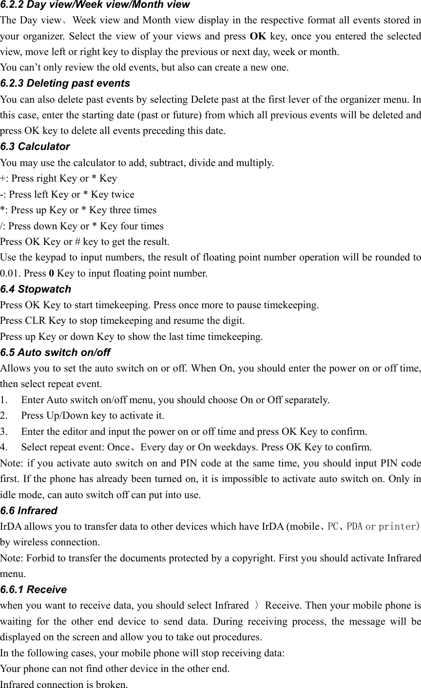 6.2.2 Day view/Week view/Month view The Day view﹑Week view and Month view display in the respective format all events stored in your organizer. Select the view of your views and press OK key, once you entered the selected view, move left or right key to display the previous or next day, week or month. You can’t only review the old events, but also can create a new one. 6.2.3 Deleting past events You can also delete past events by selecting Delete past at the first lever of the organizer menu. In this case, enter the starting date (past or future) from which all previous events will be deleted and press OK key to delete all events preceding this date.   6.3 Calculator You may use the calculator to add, subtract, divide and multiply.   +: Press right Key or * Key   -: Press left Key or * Key twice *: Press up Key or * Key three times /: Press down Key or * Key four times Press OK Key or # key to get the result. Use the keypad to input numbers, the result of floating point number operation will be rounded to 0.01. Press 0 Key to input floating point number. 6.4 Stopwatch Press OK Key to start timekeeping. Press once more to pause timekeeping. Press CLR Key to stop timekeeping and resume the digit. Press up Key or down Key to show the last time timekeeping. 6.5 Auto switch on/off Allows you to set the auto switch on or off. When On, you should enter the power on or off time, then select repeat event. 1. Enter Auto switch on/off menu, you should choose On or Off separately. 2. Press Up/Down key to activate it. 3. Enter the editor and input the power on or off time and press OK Key to confirm. 4. Select repeat event: Once、Every day or On weekdays. Press OK Key to confirm. Note: if you activate auto switch on and PIN code at the same time, you should input PIN code first. If the phone has already been turned on, it is impossible to activate auto switch on. Only in idle mode, can auto switch off can put into use.   6.6 Infrared   IrDA allows you to transfer data to other devices which have IrDA (mobile、PC、PDA or printer) by wireless connection. Note: Forbid to transfer the documents protected by a copyright. First you should activate Infrared menu. 6.6.1 Receive when you want to receive data, you should select Infrared  〉Receive. Then your mobile phone is waiting for the other end device to send data. During receiving process, the message will be displayed on the screen and allow you to take out procedures. In the following cases, your mobile phone will stop receiving data: Your phone can not find other device in the other end. Infrared connection is broken. 