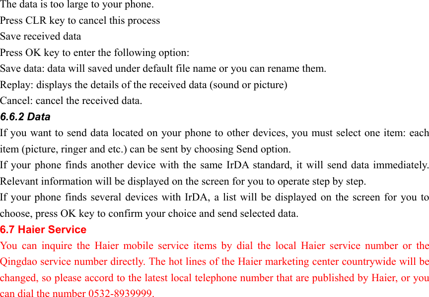 The data is too large to your phone. Press CLR key to cancel this process Save received data Press OK key to enter the following option: Save data: data will saved under default file name or you can rename them. Replay: displays the details of the received data (sound or picture) Cancel: cancel the received data. 6.6.2 Data   If you want to send data located on your phone to other devices, you must select one item: each item (picture, ringer and etc.) can be sent by choosing Send option. If your phone finds another device with the same IrDA standard, it will send data immediately. Relevant information will be displayed on the screen for you to operate step by step.   If your phone finds several devices with IrDA, a list will be displayed on the screen for you to choose, press OK key to confirm your choice and send selected data.   6.7 Haier Service   You can inquire the Haier mobile service items by dial the local Haier service number or the Qingdao service number directly. The hot lines of the Haier marketing center countrywide will be changed, so please accord to the latest local telephone number that are published by Haier, or you can dial the number 0532-8939999. 