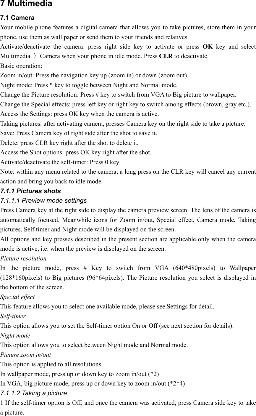 7 Multimedia 7.1 Camera Your mobile phone features a digital camera that allows you to take pictures, store them in your phone, use them as wall paper or send them to your friends and relatives. Activate/deactivate the camera: press right side key to activate or press OK key and select Multimedia  〉Camera when your phone in idle mode. Press CLR to deactivate. Basic operation: Zoom in/out: Press the navigation key up (zoom in) or down (zoom out). Night mode: Press * key to toggle between Night and Normal mode. Change the Picture resolution: Press # key to switch from VGA to Big picture to wallpaper. Change the Special effects: press left key or right key to switch among effects (brown, gray etc.). Access the Settings: press OK key when the camera is active. Taking pictures: after activating camera, presses Camera key on the right side to take a picture. Save: Press Camera key of right side after the shot to save it. Delete: press CLR key right after the shot to delete it. Access the Shot options: press OK key right after the shot. Activate/deactivate the self-timer: Press 0 key Note: within any menu related to the camera, a long press on the CLR key will cancel any current action and bring you back to idle mode. 7.1.1 Pictures shots 7.1.1.1 Preview mode settings Press Camera key at the right side to display the camera preview screen. The lens of the camera is automatically focused. Meanwhile icons for Zoom in/out, Special effect, Camera mode, Taking pictures, Self timer and Night mode will be displayed on the screen. All options and key presses described in the present section are applicable only when the camera mode is active, i.e. when the preview is displayed on the screen. Picture resolution   In the picture mode, press # Key to switch from VGA (640*480pixels) to Wallpaper (128*160pixels) to Big pictures (96*64pixels). The Picture resolution you select is displayed in the bottom of the screen. Special effect This feature allows you to select one available mode, please see Settings for detail. Self-timer This option allows you to set the Self-timer option On or Off (see next section for details). Night mode This option allows you to select between Night mode and Normal mode. Picture zoom in/out   This option is applied to all resolutions. In wallpaper mode, press up or down key to zoom in/out (*2) In VGA, big picture mode, press up or down key to zoom in/out (*2*4) 7.1.1.2 Taking a picture 1 If the self-timer option is Off, and once the camera was activated, press Camera side key to take a picture. 