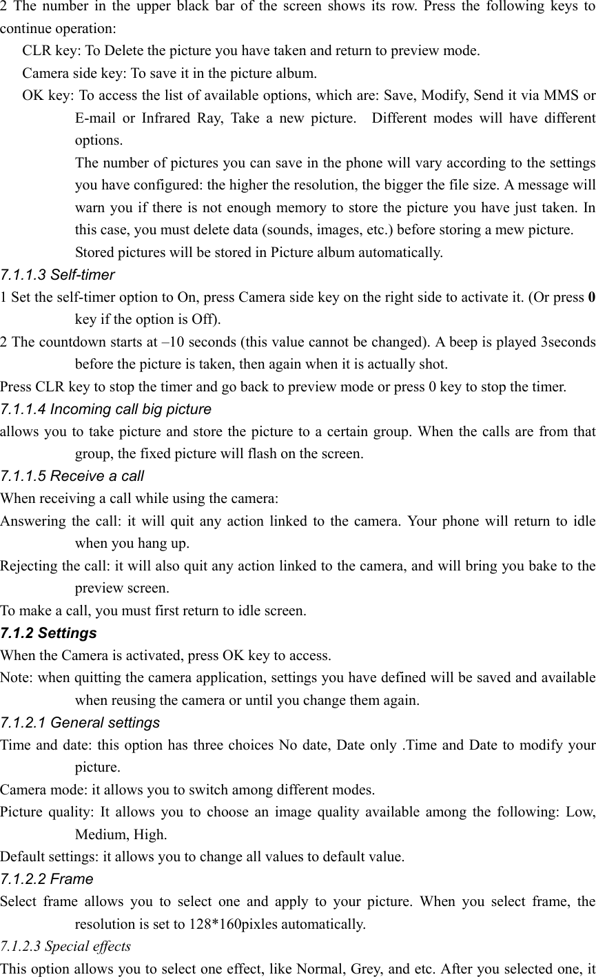 2 The number in the upper black bar of the screen shows its row. Press the following keys to continue operation:       CLR key: To Delete the picture you have taken and return to preview mode.       Camera side key: To save it in the picture album.       OK key: To access the list of available options, which are: Save, Modify, Send it via MMS or E-mail or Infrared Ray, Take a new picture.  Different modes will have different options. The number of pictures you can save in the phone will vary according to the settings you have configured: the higher the resolution, the bigger the file size. A message will warn you if there is not enough memory to store the picture you have just taken. In this case, you must delete data (sounds, images, etc.) before storing a mew picture.           Stored pictures will be stored in Picture album automatically. 7.1.1.3 Self-timer 1 Set the self-timer option to On, press Camera side key on the right side to activate it. (Or press 0 key if the option is Off). 2 The countdown starts at –10 seconds (this value cannot be changed). A beep is played 3seconds before the picture is taken, then again when it is actually shot.   Press CLR key to stop the timer and go back to preview mode or press 0 key to stop the timer. 7.1.1.4 Incoming call big picture allows you to take picture and store the picture to a certain group. When the calls are from that group, the fixed picture will flash on the screen. 7.1.1.5 Receive a call When receiving a call while using the camera: Answering the call: it will quit any action linked to the camera. Your phone will return to idle when you hang up.   Rejecting the call: it will also quit any action linked to the camera, and will bring you bake to the preview screen.   To make a call, you must first return to idle screen. 7.1.2 Settings When the Camera is activated, press OK key to access. Note: when quitting the camera application, settings you have defined will be saved and available when reusing the camera or until you change them again. 7.1.2.1 General settings Time and date: this option has three choices No date, Date only .Time and Date to modify your picture. Camera mode: it allows you to switch among different modes. Picture quality: It allows you to choose an image quality available among the following: Low, Medium, High.   Default settings: it allows you to change all values to default value. 7.1.2.2 Frame Select frame allows you to select one and apply to your picture. When you select frame, the resolution is set to 128*160pixles automatically.   7.1.2.3 Special effects This option allows you to select one effect, like Normal, Grey, and etc. After you selected one, it 