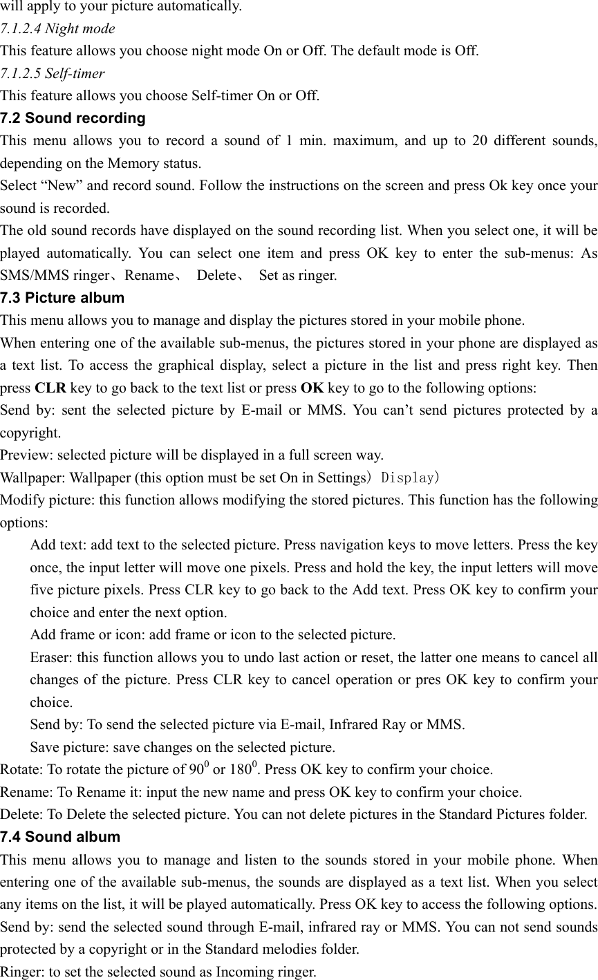 will apply to your picture automatically. 7.1.2.4 Night mode This feature allows you choose night mode On or Off. The default mode is Off. 7.1.2.5 Self-timer This feature allows you choose Self-timer On or Off.         7.2 Sound recording   This menu allows you to record a sound of 1 min. maximum, and up to 20 different sounds, depending on the Memory status.   Select “New” and record sound. Follow the instructions on the screen and press Ok key once your sound is recorded.   The old sound records have displayed on the sound recording list. When you select one, it will be played automatically. You can select one item and press OK key to enter the sub-menus: As SMS/MMS ringer、Rename、 Delete、  Set as ringer. 7.3 Picture album This menu allows you to manage and display the pictures stored in your mobile phone.   When entering one of the available sub-menus, the pictures stored in your phone are displayed as a text list. To access the graphical display, select a picture in the list and press right key. Then press CLR key to go back to the text list or press OK key to go to the following options: Send by: sent the selected picture by E-mail or MMS. You can’t send pictures protected by a copyright. Preview: selected picture will be displayed in a full screen way. Wallpaper: Wallpaper (this option must be set On in Settings) Display)  Modify picture: this function allows modifying the stored pictures. This function has the following options:         Add text: add text to the selected picture. Press navigation keys to move letters. Press the key once, the input letter will move one pixels. Press and hold the key, the input letters will move five picture pixels. Press CLR key to go back to the Add text. Press OK key to confirm your choice and enter the next option.   Add frame or icon: add frame or icon to the selected picture. Eraser: this function allows you to undo last action or reset, the latter one means to cancel all changes of the picture. Press CLR key to cancel operation or pres OK key to confirm your choice. Send by: To send the selected picture via E-mail, Infrared Ray or MMS. Save picture: save changes on the selected picture.   Rotate: To rotate the picture of 900 or 1800. Press OK key to confirm your choice. Rename: To Rename it: input the new name and press OK key to confirm your choice.   Delete: To Delete the selected picture. You can not delete pictures in the Standard Pictures folder. 7.4 Sound album This menu allows you to manage and listen to the sounds stored in your mobile phone. When entering one of the available sub-menus, the sounds are displayed as a text list. When you select any items on the list, it will be played automatically. Press OK key to access the following options. Send by: send the selected sound through E-mail, infrared ray or MMS. You can not send sounds protected by a copyright or in the Standard melodies folder. Ringer: to set the selected sound as Incoming ringer. 