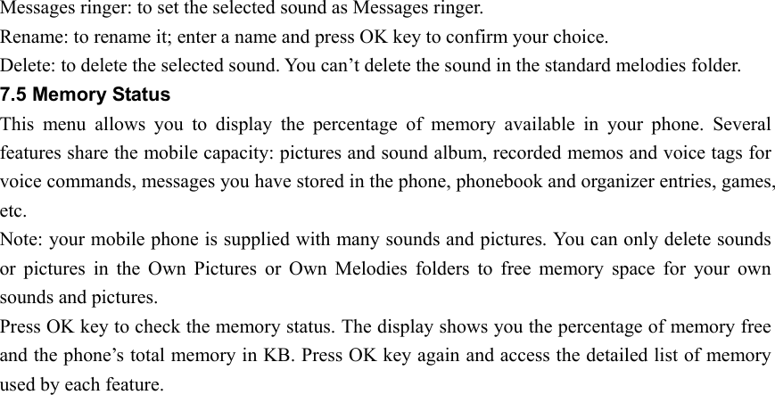 Messages ringer: to set the selected sound as Messages ringer. Rename: to rename it; enter a name and press OK key to confirm your choice. Delete: to delete the selected sound. You can’t delete the sound in the standard melodies folder. 7.5 Memory Status This menu allows you to display the percentage of memory available in your phone. Several features share the mobile capacity: pictures and sound album, recorded memos and voice tags for voice commands, messages you have stored in the phone, phonebook and organizer entries, games, etc.  Note: your mobile phone is supplied with many sounds and pictures. You can only delete sounds or pictures in the Own Pictures or Own Melodies folders to free memory space for your own sounds and pictures. Press OK key to check the memory status. The display shows you the percentage of memory free and the phone’s total memory in KB. Press OK key again and access the detailed list of memory used by each feature. 
