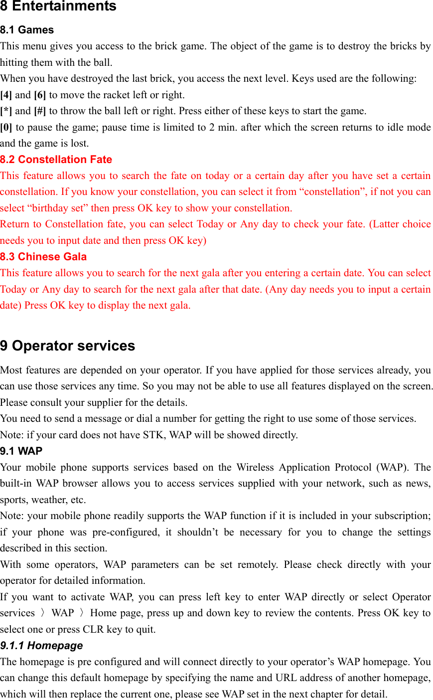 8 Entertainments 8.1 Games This menu gives you access to the brick game. The object of the game is to destroy the bricks by hitting them with the ball. When you have destroyed the last brick, you access the next level. Keys used are the following: [4] and [6] to move the racket left or right. [*] and [#] to throw the ball left or right. Press either of these keys to start the game. [0] to pause the game; pause time is limited to 2 min. after which the screen returns to idle mode and the game is lost.   8.2 Constellation Fate This feature allows you to search the fate on today or a certain day after you have set a certain constellation. If you know your constellation, you can select it from “constellation”, if not you can select “birthday set” then press OK key to show your constellation. Return to Constellation fate, you can select Today or Any day to check your fate. (Latter choice needs you to input date and then press OK key) 8.3 Chinese Gala This feature allows you to search for the next gala after you entering a certain date. You can select Today or Any day to search for the next gala after that date. (Any day needs you to input a certain date) Press OK key to display the next gala.    9 Operator services Most features are depended on your operator. If you have applied for those services already, you can use those services any time. So you may not be able to use all features displayed on the screen. Please consult your supplier for the details. You need to send a message or dial a number for getting the right to use some of those services.   Note: if your card does not have STK, WAP will be showed directly.   9.1 WAP Your mobile phone supports services based on the Wireless Application Protocol (WAP). The built-in WAP browser allows you to access services supplied with your network, such as news, sports, weather, etc. Note: your mobile phone readily supports the WAP function if it is included in your subscription; if your phone was pre-configured, it shouldn’t be necessary for you to change the settings described in this section. With some operators, WAP parameters can be set remotely. Please check directly with your operator for detailed information. If you want to activate WAP, you can press left key to enter WAP directly or select Operator services  〉WAP  〉Home page, press up and down key to review the contents. Press OK key to select one or press CLR key to quit. 9.1.1 Homepage The homepage is pre configured and will connect directly to your operator’s WAP homepage. You can change this default homepage by specifying the name and URL address of another homepage, which will then replace the current one, please see WAP set in the next chapter for detail.   