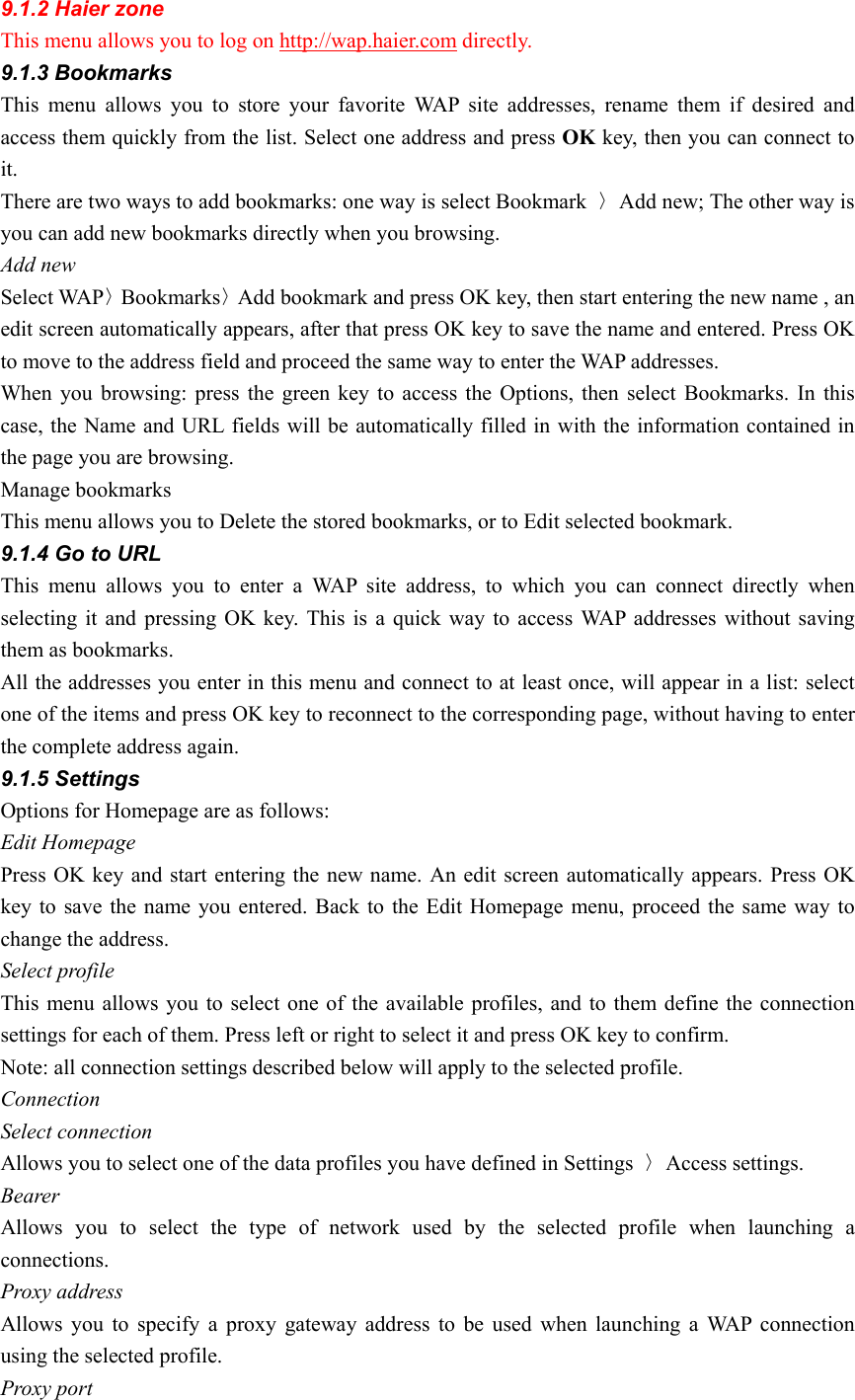 9.1.2 Haier zone   This menu allows you to log on http://wap.haier.com directly. 9.1.3 Bookmarks This menu allows you to store your favorite WAP site addresses, rename them if desired and access them quickly from the list. Select one address and press OK key, then you can connect to it. There are two ways to add bookmarks: one way is select Bookmark  〉Add new; The other way is you can add new bookmarks directly when you browsing. Add new Select WAP〉Bookmarks〉Add bookmark and press OK key, then start entering the new name , an edit screen automatically appears, after that press OK key to save the name and entered. Press OK to move to the address field and proceed the same way to enter the WAP addresses.   When you browsing: press the green key to access the Options, then select Bookmarks. In this case, the Name and URL fields will be automatically filled in with the information contained in the page you are browsing.   Manage bookmarks This menu allows you to Delete the stored bookmarks, or to Edit selected bookmark. 9.1.4 Go to URL This menu allows you to enter a WAP site address, to which you can connect directly when selecting it and pressing OK key. This is a quick way to access WAP addresses without saving them as bookmarks. All the addresses you enter in this menu and connect to at least once, will appear in a list: select one of the items and press OK key to reconnect to the corresponding page, without having to enter the complete address again.   9.1.5 Settings Options for Homepage are as follows: Edit Homepage Press OK key and start entering the new name. An edit screen automatically appears. Press OK key to save the name you entered. Back to the Edit Homepage menu, proceed the same way to change the address. Select profile This menu allows you to select one of the available profiles, and to them define the connection settings for each of them. Press left or right to select it and press OK key to confirm. Note: all connection settings described below will apply to the selected profile. Connection Select connection Allows you to select one of the data profiles you have defined in Settings  〉Access settings. Bearer Allows you to select the type of network used by the selected profile when launching a connections. Proxy address Allows you to specify a proxy gateway address to be used when launching a WAP connection using the selected profile. Proxy port   