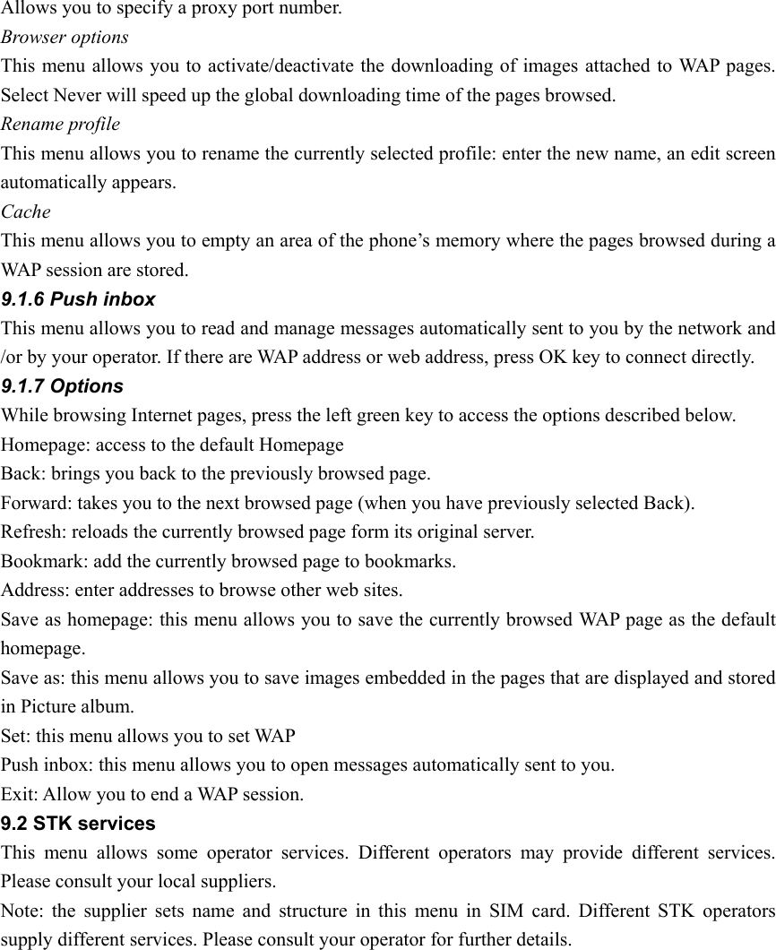 Allows you to specify a proxy port number.   Browser options This menu allows you to activate/deactivate the downloading of images attached to WAP pages. Select Never will speed up the global downloading time of the pages browsed.   Rename profile This menu allows you to rename the currently selected profile: enter the new name, an edit screen automatically appears. Cache This menu allows you to empty an area of the phone’s memory where the pages browsed during a WAP session are stored.   9.1.6 Push inbox This menu allows you to read and manage messages automatically sent to you by the network and /or by your operator. If there are WAP address or web address, press OK key to connect directly.   9.1.7 Options While browsing Internet pages, press the left green key to access the options described below. Homepage: access to the default Homepage Back: brings you back to the previously browsed page. Forward: takes you to the next browsed page (when you have previously selected Back). Refresh: reloads the currently browsed page form its original server. Bookmark: add the currently browsed page to bookmarks. Address: enter addresses to browse other web sites. Save as homepage: this menu allows you to save the currently browsed WAP page as the default homepage. Save as: this menu allows you to save images embedded in the pages that are displayed and stored in Picture album. Set: this menu allows you to set WAP   Push inbox: this menu allows you to open messages automatically sent to you.   Exit: Allow you to end a WAP session. 9.2 STK services This menu allows some operator services. Different operators may provide different services. Please consult your local suppliers. Note: the supplier sets name and structure in this menu in SIM card. Different STK operators supply different services. Please consult your operator for further details.   