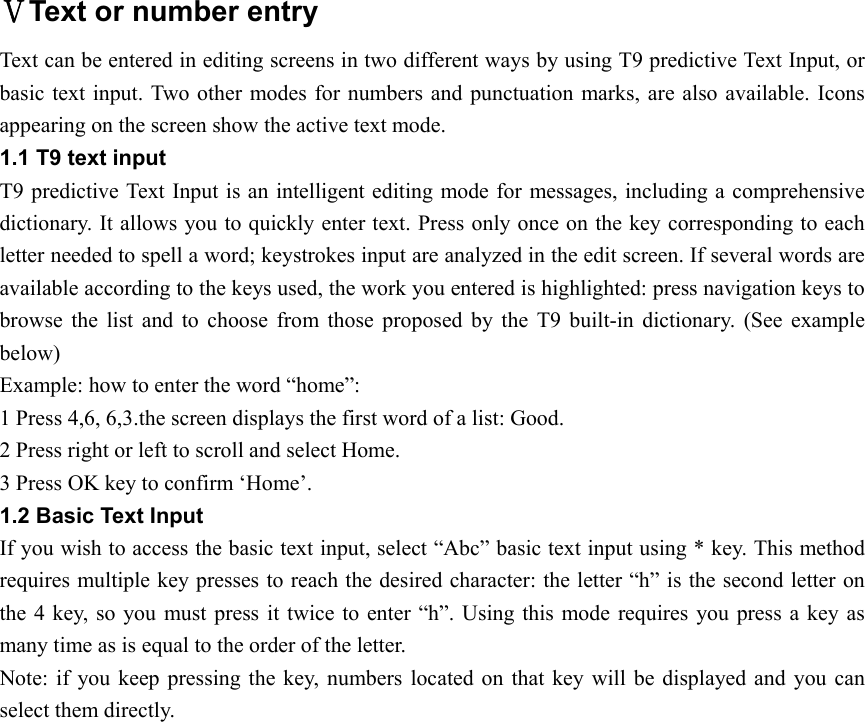 ⅤText or number entry Text can be entered in editing screens in two different ways by using T9 predictive Text Input, or basic text input. Two other modes for numbers and punctuation marks, are also available. Icons appearing on the screen show the active text mode. 1.1 T9 text input T9 predictive Text Input is an intelligent editing mode for messages, including a comprehensive dictionary. It allows you to quickly enter text. Press only once on the key corresponding to each letter needed to spell a word; keystrokes input are analyzed in the edit screen. If several words are available according to the keys used, the work you entered is highlighted: press navigation keys to browse the list and to choose from those proposed by the T9 built-in dictionary. (See example below)  Example: how to enter the word “home”: 1 Press 4,6, 6,3.the screen displays the first word of a list: Good. 2 Press right or left to scroll and select Home. 3 Press OK key to confirm ‘Home’.   1.2 Basic Text Input If you wish to access the basic text input, select “Abc” basic text input using * key. This method requires multiple key presses to reach the desired character: the letter “h” is the second letter on the 4 key, so you must press it twice to enter “h”. Using this mode requires you press a key as many time as is equal to the order of the letter.   Note: if you keep pressing the key, numbers located on that key will be displayed and you can select them directly.        