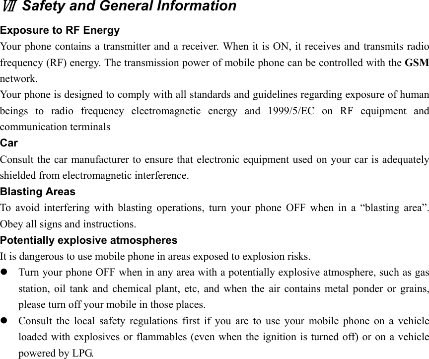Ⅶ  Safety and General Information Exposure to RF Energy Your phone contains a transmitter and a receiver. When it is ON, it receives and transmits radio frequency (RF) energy. The transmission power of mobile phone can be controlled with the GSM network.  Your phone is designed to comply with all standards and guidelines regarding exposure of human beings to radio frequency electromagnetic energy and 1999/5/EC on RF equipment and communication terminals   Car  Consult the car manufacturer to ensure that electronic equipment used on your car is adequately shielded from electromagnetic interference.   Blasting Areas To avoid interfering with blasting operations, turn your phone OFF when in a “blasting area”. Obey all signs and instructions.   Potentially explosive atmospheres It is dangerous to use mobile phone in areas exposed to explosion risks. z Turn your phone OFF when in any area with a potentially explosive atmosphere, such as gas station, oil tank and chemical plant, etc, and when the air contains metal ponder or grains, please turn off your mobile in those places. z Consult the local safety regulations first if you are to use your mobile phone on a vehicle loaded with explosives or flammables (even when the ignition is turned off) or on a vehicle powered by LPG.   