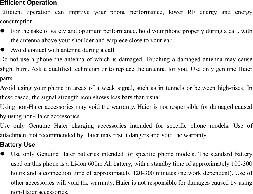 Efficient Operation Efficient operation can improve your phone performance, lower RF energy and energy consumption.  z For the sake of safety and optimum performance, hold your phone properly during a call, with the antenna above your shoulder and earpiece close to your ear. z Avoid contact with antenna during a call. Do not use a phone the antenna of which is damaged. Touching a damaged antenna may cause slight burn. Ask a qualified technician or to replace the antenna for you. Use only genuine Haier parts. Avoid using your phone in areas of a weak signal, such as in tunnels or between high-rises. In these cased, the signal strength icon shows less bars than usual. Using non-Haier accessories may void the warranty. Haier is not responsible for damaged caused by using non-Haier accessories. Use only Genuine Haier charging accessories intended for specific phone models. Use of attachment not recommended by Haier may result dangers and void the warranty.   Battery Use z Use only Genuine Haier batteries intended for specific phone models. The standard battery used on this phone is a Li-ion 600m Ah battery, with a standby time of approximately 100-300 hours and a connection time of approximately 120-300 minutes (network dependent). Use of other accessories will void the warranty. Haier is not responsible for damages caused by using non-Haier accessories.   