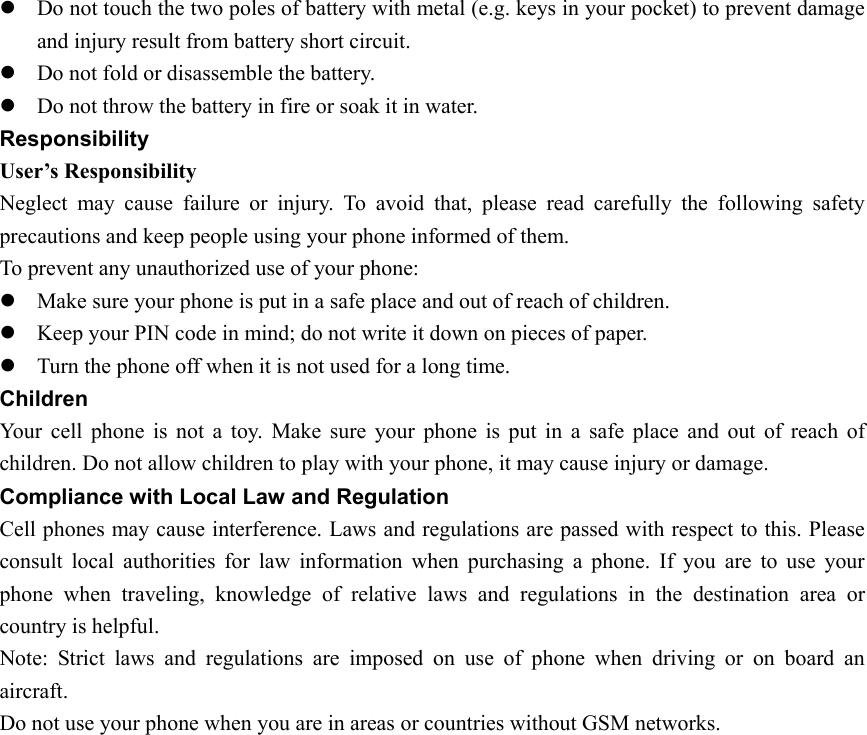 z Do not touch the two poles of battery with metal (e.g. keys in your pocket) to prevent damage and injury result from battery short circuit.   z Do not fold or disassemble the battery. z Do not throw the battery in fire or soak it in water. Responsibility User’s Responsibility Neglect may cause failure or injury. To avoid that, please read carefully the following safety precautions and keep people using your phone informed of them. To prevent any unauthorized use of your phone: z Make sure your phone is put in a safe place and out of reach of children. z Keep your PIN code in mind; do not write it down on pieces of paper. z Turn the phone off when it is not used for a long time. Children  Your cell phone is not a toy. Make sure your phone is put in a safe place and out of reach of children. Do not allow children to play with your phone, it may cause injury or damage. Compliance with Local Law and Regulation Cell phones may cause interference. Laws and regulations are passed with respect to this. Please consult local authorities for law information when purchasing a phone. If you are to use your phone when traveling, knowledge of relative laws and regulations in the destination area or country is helpful.   Note: Strict laws and regulations are imposed on use of phone when driving or on board an aircraft. Do not use your phone when you are in areas or countries without GSM networks.   