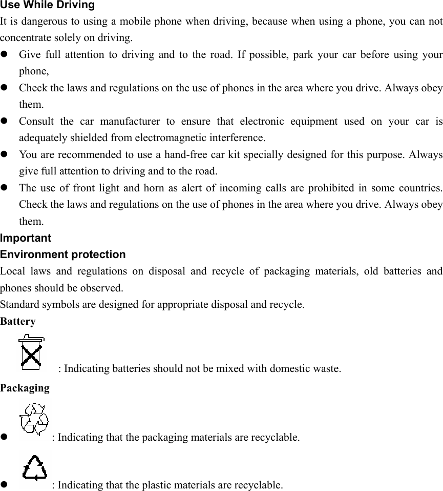 Use While Driving It is dangerous to using a mobile phone when driving, because when using a phone, you can not concentrate solely on driving. z Give full attention to driving and to the road. If possible, park your car before using your phone, z Check the laws and regulations on the use of phones in the area where you drive. Always obey them.  z Consult the car manufacturer to ensure that electronic equipment used on your car is adequately shielded from electromagnetic interference. z You are recommended to use a hand-free car kit specially designed for this purpose. Always give full attention to driving and to the road. z The use of front light and horn as alert of incoming calls are prohibited in some countries. Check the laws and regulations on the use of phones in the area where you drive. Always obey them.  Important  Environment protection Local laws and regulations on disposal and recycle of packaging materials, old batteries and phones should be observed. Standard symbols are designed for appropriate disposal and recycle.   Battery          : Indicating batteries should not be mixed with domestic waste. Packaging z : Indicating that the packaging materials are recyclable. z : Indicating that the plastic materials are recyclable. 