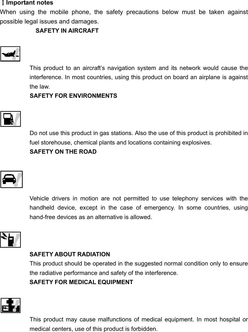 ⅠImportant notes When using the mobile phone, the safety precautions below must be taken against possible legal issues and damages. SAFETY IN AIRCRAFT   This product to an aircraft’s navigation system and its network would cause the interference. In most countries, using this product on board an airplane is against the law. SAFETY FOR ENVIRONMENTS   Do not use this product in gas stations. Also the use of this product is prohibited in fuel storehouse, chemical plants and locations containing explosives. SAFETY ON THE ROAD   Vehicle drivers in motion are not permitted to use telephony services with the handheld device, except in the case of emergency. In some countries, using hand-free devices as an alternative is allowed.     SAFETY ABOUT RADIATION This product should be operated in the suggested normal condition only to ensure the radiative performance and safety of the interference. SAFETY FOR MEDICAL EQUIPMENT   This product may cause malfunctions of medical equipment. In most hospital or medical centers, use of this product is forbidden. 