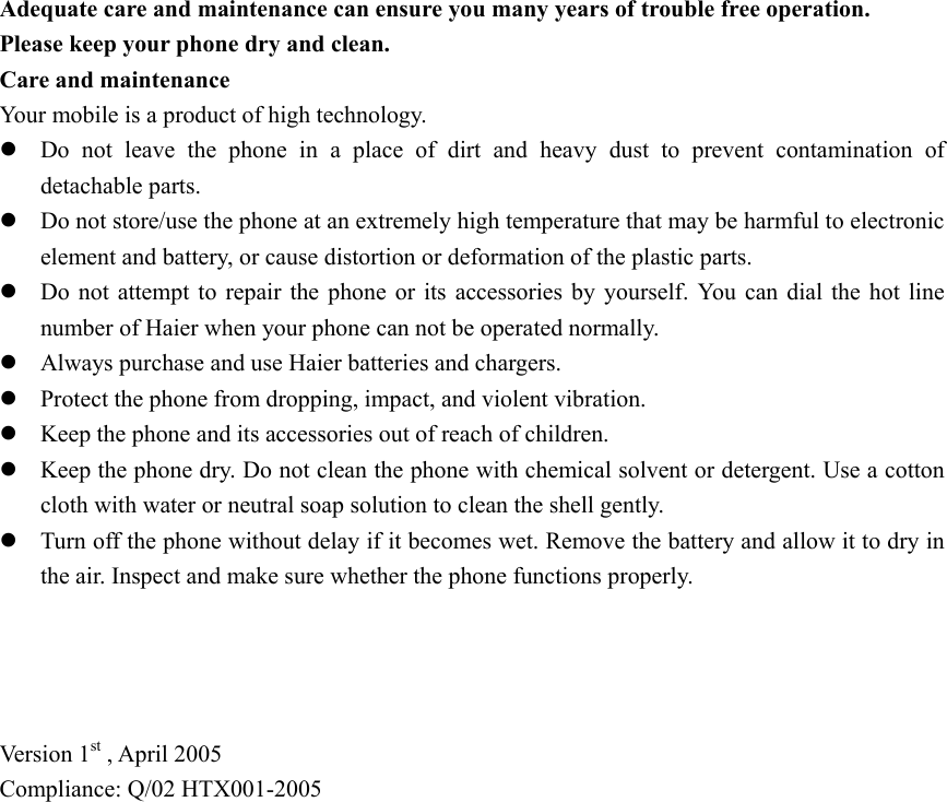 Adequate care and maintenance can ensure you many years of trouble free operation. Please keep your phone dry and clean. Care and maintenance Your mobile is a product of high technology.   z Do not leave the phone in a place of dirt and heavy dust to prevent contamination of detachable parts. z Do not store/use the phone at an extremely high temperature that may be harmful to electronic element and battery, or cause distortion or deformation of the plastic parts. z Do not attempt to repair the phone or its accessories by yourself. You can dial the hot line number of Haier when your phone can not be operated normally. z Always purchase and use Haier batteries and chargers. z Protect the phone from dropping, impact, and violent vibration. z Keep the phone and its accessories out of reach of children. z Keep the phone dry. Do not clean the phone with chemical solvent or detergent. Use a cotton cloth with water or neutral soap solution to clean the shell gently. z Turn off the phone without delay if it becomes wet. Remove the battery and allow it to dry in the air. Inspect and make sure whether the phone functions properly.     Ver s i o n  1st , April 2005 Compliance: Q/02 HTX001-2005   