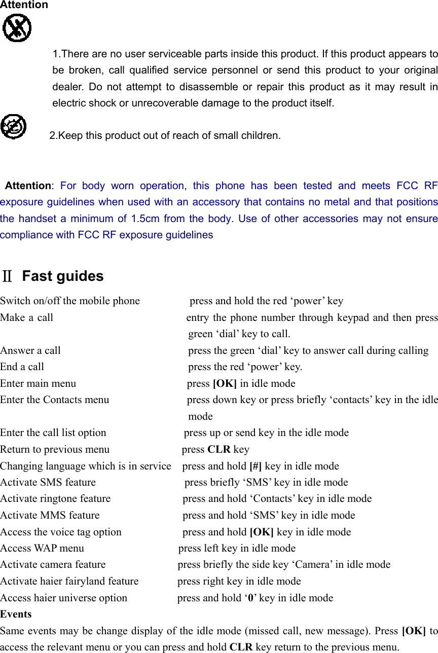 Attention  1.There are no user serviceable parts inside this product. If this product appears to be broken, call qualified service personnel or send this product to your original dealer. Do not attempt to disassemble or repair this product as it may result in electric shock or unrecoverable damage to the product itself.     2.Keep this product out of reach of small children.              Attention:  For body worn operation, this phone has been tested and meets FCC RF exposure guidelines when used with an accessory that contains no metal and that positions the handset a minimum of 1.5cm from the body. Use of other accessories may not ensure compliance with FCC RF exposure guidelines  Ⅱ Fast guides Switch on/off the mobile phone                  press and hold the red ‘power’ key Make a call                        entry the phone number through keypad and then press green ‘dial’ key to call. Answer a call                       press the green ‘dial’ key to answer call during calling End a call                          press the red ‘power’ key. Enter main menu                    press [OK] in idle mode Enter the Contacts menu                            press down key or press briefly ‘contacts’ key in the idle mode Enter the call list option              press up or send key in the idle mode Return to previous menu             press CLR key Changing language which is in service    press and hold [#] key in idle mode Activate SMS feature                press briefly ‘SMS’ key in idle mode Activate ringtone feature             press and hold ‘Contacts’ key in idle mode Activate MMS feature               press and hold ‘SMS’ key in idle mode Access the voice tag option           press and hold [OK] key in idle mode Access WAP menu                 press left key in idle mode Activate camera feature                          press briefly the side key ‘Camera’ in idle mode Activate haier fairyland feature              press right key in idle mode Access haier universe option         press and hold ‘0’ key in idle mode Events  Same events may be change display of the idle mode (missed call, new message). Press [OK] to access the relevant menu or you can press and hold CLR key return to the previous menu. 