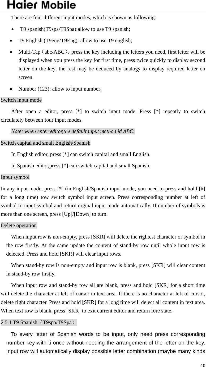    10There are four different input modes, which is shown as following: • T9 spanish(T9spa/T9Spa):allow to use T9 spanish; • T9 English (T9eng/T9Eng): allow to use T9 english; • Multi-Tap（abc/ABC）：press the key including the letters you need, first letter will be displayed when you press the key for first time, press twice quickly to display second letter on the key, the rest may be deduced by analogy to display required letter on screen.  • Number (123): allow to input number; Switch input mode After open a editor, press [*] to switch input mode. Press [*] repeatly to switch circulately between four input modes.   Note: when enter editor,the default input method id ABC.   Switch capital and small English/Spanish In English editor, press [*] can switch capital and small English. In Spanish editor,press [*] can switch capital and small Spanish. Input symbol In any input mode, press [*] (in English/Spanish input mode, you need to press and hold [#] for a long time) tow switch symbol input screen. Press corresponding number at left of symbol to input symbol and return orginal input mode automatically. If number of symbols is more than one screen, press [Up]/[Down] to turn. Delete operation When input row is non-empty, press [SKR] will delete the rightest character or symbol in the row firstly. At the same update the content of stand-by row until whole input row is delected. Press and hold [SKR] will clear input rows.   When stand-by row is non-empty and input row is blank, press [SKR] will clear content in stand-by row firstly. When input row and stand-by row all are blank, press and hold [SKR] for a short time will delete the character at left of cursor in text area. If there is no character at left of cursor, delete right character. Press and hold [SKR] for a long time will delect all content in text area. When text row is blank, press [SKR] to exit current editor and return fore state.   2.5.1 T9 Spanish（T9spa/T9Spa） To every letter of Spanish words to be input, only need press corresponding number key with ti once without needing the arrangement of the letter on the key. Input row will automatically display possible letter combination (maybe many kinds 