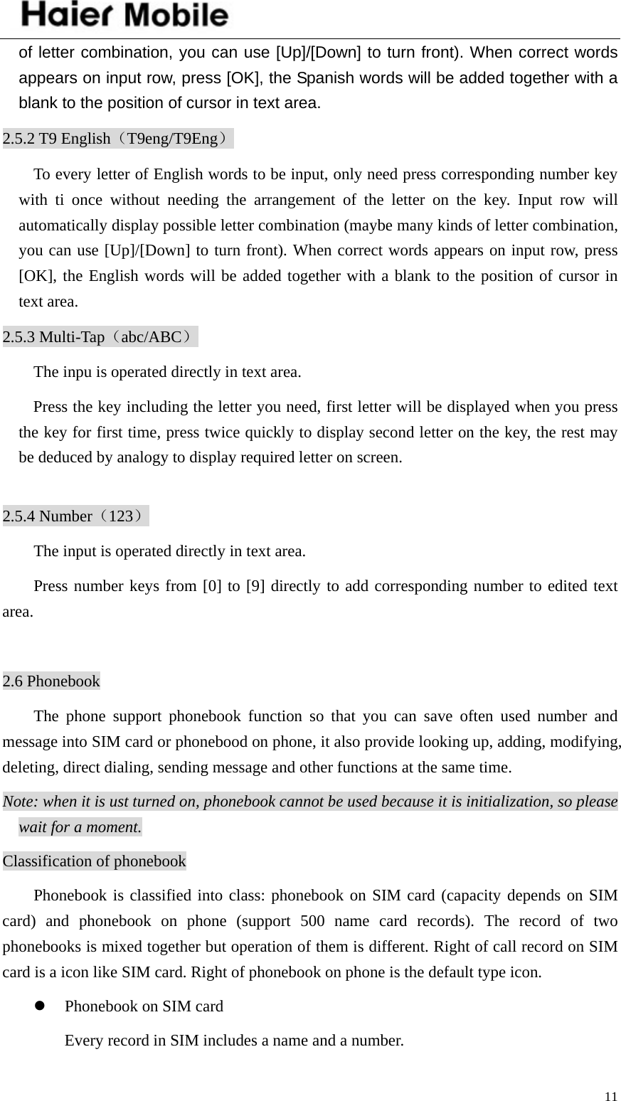    11of letter combination, you can use [Up]/[Down] to turn front). When correct words appears on input row, press [OK], the Spanish words will be added together with a blank to the position of cursor in text area.   2.5.2 T9 English（T9eng/T9Eng） To every letter of English words to be input, only need press corresponding number key with ti once without needing the arrangement of the letter on the key. Input row will automatically display possible letter combination (maybe many kinds of letter combination, you can use [Up]/[Down] to turn front). When correct words appears on input row, press [OK], the English words will be added together with a blank to the position of cursor in text area.   2.5.3 Multi-Tap（abc/ABC） The inpu is operated directly in text area. Press the key including the letter you need, first letter will be displayed when you press the key for first time, press twice quickly to display second letter on the key, the rest may be deduced by analogy to display required letter on screen.  2.5.4 Number（123） The input is operated directly in text area. Press number keys from [0] to [9] directly to add corresponding number to edited text area.  2.6 Phonebook The phone support phonebook function so that you can save often used number and message into SIM card or phonebood on phone, it also provide looking up, adding, modifying, deleting, direct dialing, sending message and other functions at the same time.   Note: when it is ust turned on, phonebook cannot be used because it is initialization, so please wait for a moment.   Classification of phonebook Phonebook is classified into class: phonebook on SIM card (capacity depends on SIM card) and phonebook on phone (support 500 name card records). The record of two phonebooks is mixed together but operation of them is different. Right of call record on SIM card is a icon like SIM card. Right of phonebook on phone is the default type icon.   z Phonebook on SIM card Every record in SIM includes a name and a number. 