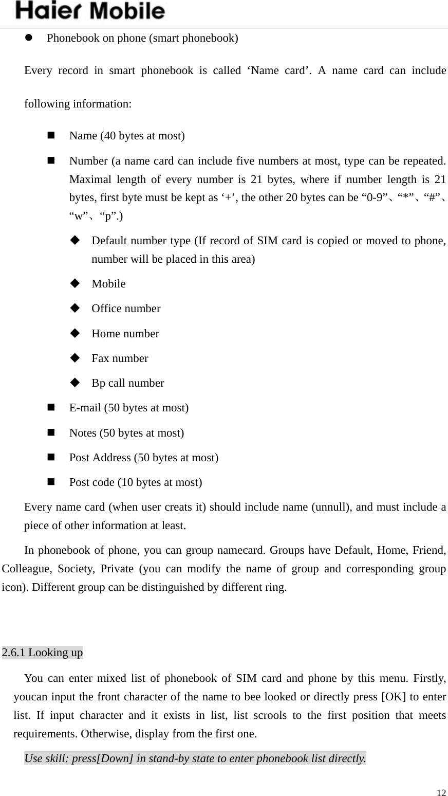    12z Phonebook on phone (smart phonebook) Every record in smart phonebook is called ‘Name card’. A name card can include following information:  Name (40 bytes at most)  Number (a name card can include five numbers at most, type can be repeated. Maximal length of every number is 21 bytes, where if number length is 21 bytes, first byte must be kept as ‘+’, the other 20 bytes can be “0-9”、“*”、“#”、“w”、“p”.)  Default number type (If record of SIM card is copied or moved to phone, number will be placed in this area)    Mobile  Office number    Home number  Fax number  Bp call number  E-mail (50 bytes at most)  Notes (50 bytes at most)  Post Address (50 bytes at most)  Post code (10 bytes at most) Every name card (when user creats it) should include name (unnull), and must include a piece of other information at least.   In phonebook of phone, you can group namecard. Groups have Default, Home, Friend, Colleague, Society, Private (you can modify the name of group and corresponding group icon). Different group can be distinguished by different ring.    2.6.1 Looking up You can enter mixed list of phonebook of SIM card and phone by this menu. Firstly, youcan input the front character of the name to bee looked or directly press [OK] to enter list. If input character and it exists in list, list scrools to the first position that meets requirements. Otherwise, display from the first one.   Use skill: press[Down] in stand-by state to enter phonebook list directly. 