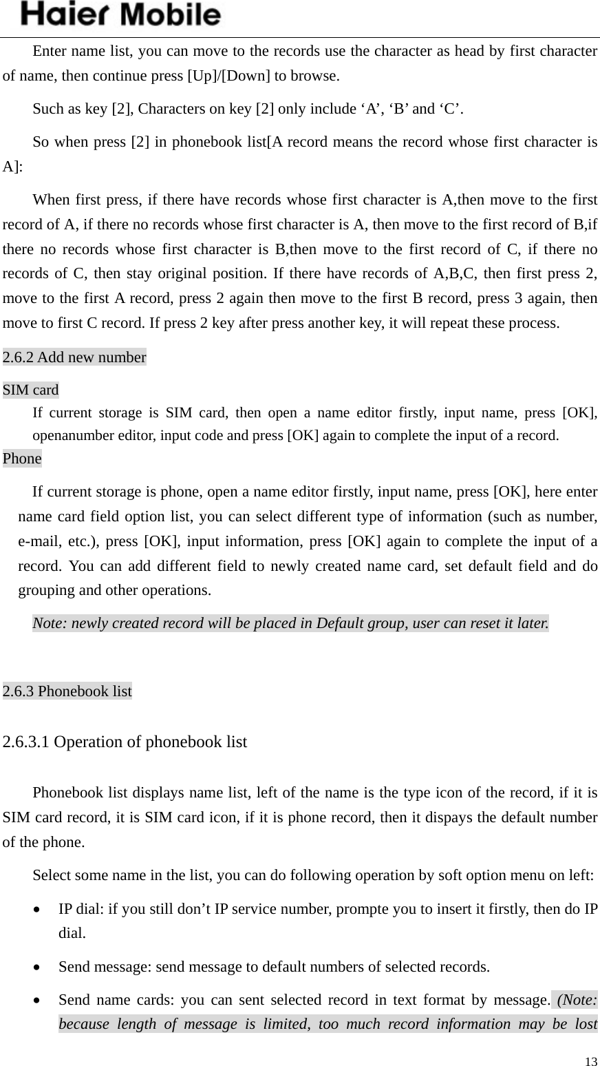    13Enter name list, you can move to the records use the character as head by first character of name, then continue press [Up]/[Down] to browse. Such as key [2], Characters on key [2] only include ‘A’, ‘B’ and ‘C’. So when press [2] in phonebook list[A record means the record whose first character is A]: When first press, if there have records whose first character is A,then move to the first record of A, if there no records whose first character is A, then move to the first record of B,if there no records whose first character is B,then move to the first record of C, if there no records of C, then stay original position. If there have records of A,B,C, then first press 2, move to the first A record, press 2 again then move to the first B record, press 3 again, then move to first C record. If press 2 key after press another key, it will repeat these process. 2.6.2 Add new number SIM card If current storage is SIM card, then open a name editor firstly, input name, press [OK], openanumber editor, input code and press [OK] again to complete the input of a record.   Phone If current storage is phone, open a name editor firstly, input name, press [OK], here enter name card field option list, you can select different type of information (such as number, e-mail, etc.), press [OK], input information, press [OK] again to complete the input of a record. You can add different field to newly created name card, set default field and do grouping and other operations.   Note: newly created record will be placed in Default group, user can reset it later.  2.6.3 Phonebook list 2.6.3.1 Operation of phonebook list Phonebook list displays name list, left of the name is the type icon of the record, if it is SIM card record, it is SIM card icon, if it is phone record, then it dispays the default number of the phone.   Select some name in the list, you can do following operation by soft option menu on left: • IP dial: if you still don’t IP service number, prompte you to insert it firstly, then do IP dial. • Send message: send message to default numbers of selected records.   • Send name cards: you can sent selected record in text format by message. (Note: because length of message is limited, too much record information may be lost 